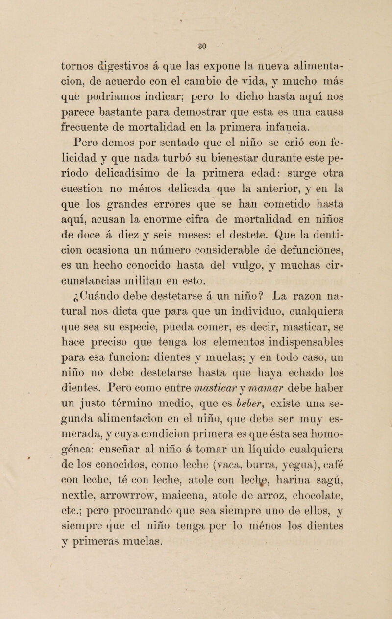 tornos digestivos á que las expone la nueva alimenta¬ ción, de acuerdo con el cambio de vida, y mucho más que podríamos indicar; pero lo dicho hasta aquí nos parece bastante para demostrar que esta es una causa frecuente de mortalidad en la primera infancia. Pero demos por sentado que el niño se crió con fe¬ licidad y que nada turbó su bienestar durante este pe¬ ríodo delicadísimo de la primera edad: surge otra cuestión no ménos delicada que la anterior, y en la que los grandes errores que se han cometido hasta aquí, acusan la enorme cifra de mortalidad en niños de doce á diez y seis meses: el destete. Que la denti¬ ción ocasiona un número considerable de defunciones, es un hecho conocido hasta del vulgo, y muchas cir¬ cunstancias militan en esto. ¿Cuándo debe destetarse á un niño? La razón na¬ tural nos dicta que para que un individuo, cualquiera que sea su especie, pueda comer, es decir, masticar, se hace preciso que tenga los elementos indispensables para esa función: dientes y muelas; y en todo caso, un niño no debe destetarse hasta que haya echado los dientes. Pero como entre masticar y mamar debe haber un justo término medio, que es beber, existe una se¬ gunda alimentación en el niño, que debe ser muy es¬ merada, y cuya condición primera es que ésta sea homo¬ génea: enseñar al niño á tomar un líquido cualquiera de los conocidos, como leche (vaca, burra, yegua), café con leche, té con leche, atole con lechee, harina sagú, ♦ nextle, arrowrrow, maicena, atole de arroz, chocolate, etc.; pero procurando que sea siempre uno de ellos, y siempre que el niño tenga por lo ménos los dientes y primeras muelas.