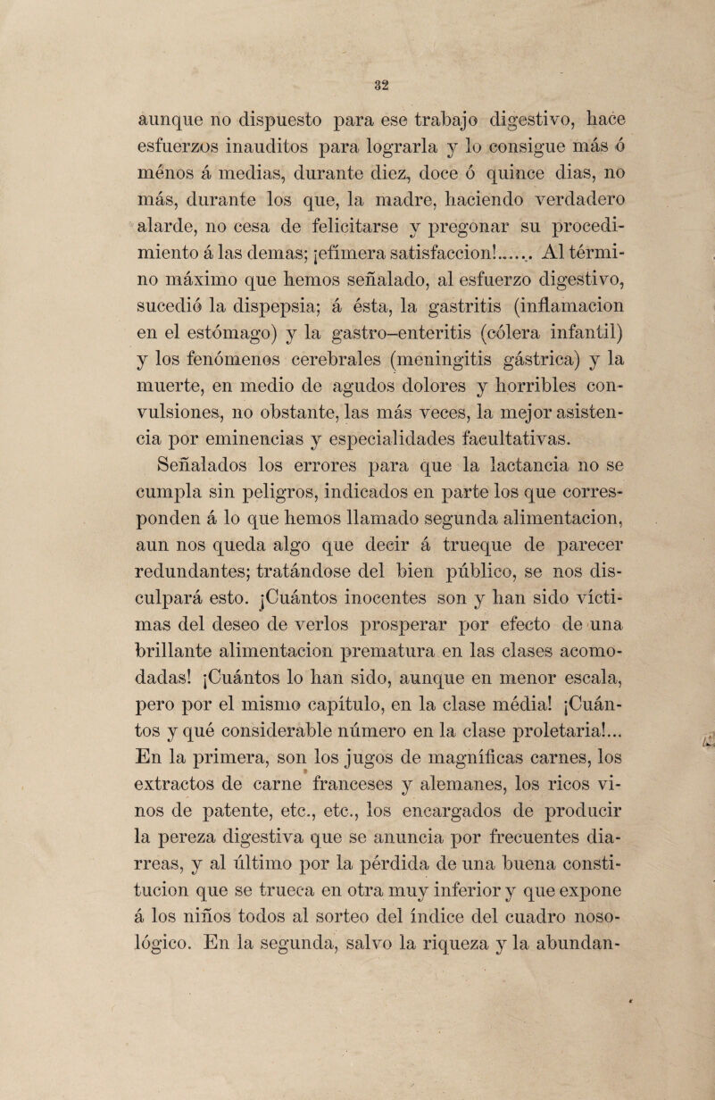 aunque no dispuesto para ese trabajo digestivo, hace esfuerzos inauditos para lograrla y lo consigue más ó menos á medias, durante diez, doce ó quince dias, no más, durante los que, la madre, haciendo verdadero alarde, no cesa de felicitarse y pregonar su procedi¬ miento á las demas; ¡efímera satisfacción!...... Al térmi¬ no máximo que hemos señalado, al esfuerzo digestivo, sucedió la dispepsia; á ésta, la gastritis (inflamación en el estómago) y la gastro-enteritis (cólera infantil) y los fenómenos cerebrales (meningitis gástrica) y la muerte, en medio de agudos dolores y horribles con¬ vulsiones, no obstante, las más veces, la mejor asisten¬ cia por eminencias y especialidades facultativas. Señalados los errores para que la lactancia no se cumpla sin peligros, indicados en parte ios que corres¬ ponden á lo que hemos llamado segunda alimentación, aun nos queda algo que decir á trueque de parecer redundantes; tratándose del bien público, se nos dis¬ culpará esto. ¡Cuántos inocentes son y han sido victi¬ mas del deseo de verlos prosperar por efecto de una brillante alimentación prematura en las clases acomo¬ dadas! ¡Cuántos lo han sido, aunque en menor escala, pero por el mismo capitulo, en la clase média! ¡Cuán¬ tos y qué considerable número en la clase proletaria!... En la primera, son los jugos de magnificas carnes, los extractos de carne franceses y alemanes, los ricos vi¬ nos de patente, etc., etc., los encargados de producir la pereza digestiva que se anuncia por frecuentes dia¬ rreas, y al último por la pérdida de una buena consti¬ tución que se trueca en otra muy inferior y que expone á los niños todos al sorteo del índice del cuadro noso- lógico. En la segunda, salvo la riqueza y la abundan- i