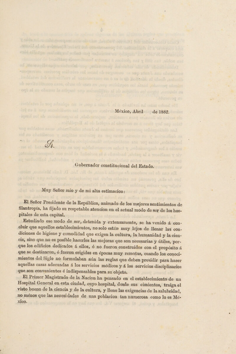 México, Abril de 1882. Gobernador constitucional del Estado. Muy Señor mió y de mi alta estimación: El Señor Presidente de la República, animado de los mejores sentimientos de filantropía, ha fijado su respetable atención en el actual modo de ser de los hos- pítales de esta capital. Estudiado ese modo de ser, detenida y extensamente, se ha venido á con¬ cluir que aquellos establecimientos, no solo están muy lójos de llenar las con¬ diciones de higiene y comodidad que exigen la cultura, la humanidad y la cien¬ cia, sino que no es posible hacerles las mejoras que son necesarias y útiles, por¬ que los edificios dedicados á ellos, ó no fueron construidos con el propósito á que se destinaron, ó fueron erigidos en épocas muy remotas, cuando los conoci¬ mientos del oiglo no formulaban aún las reglas que deben presidir para hacer aquellas casas adecuadas á los servicios módicos y á los servicios disciplinarios que son convenientes é indispensables para su objeto. El Primer Magistrado de la Nación ha pensado en el establecimiento de un Hospital Geneial en esta ciudad, cuyo hospital, desde sus cimientos, traiga el visto bueno de la ciencia y de la cultura, y llene las exigencias de la salubridad, no ménos que las necesidades de una población tan numerosa como lo es Mé¬ xico.