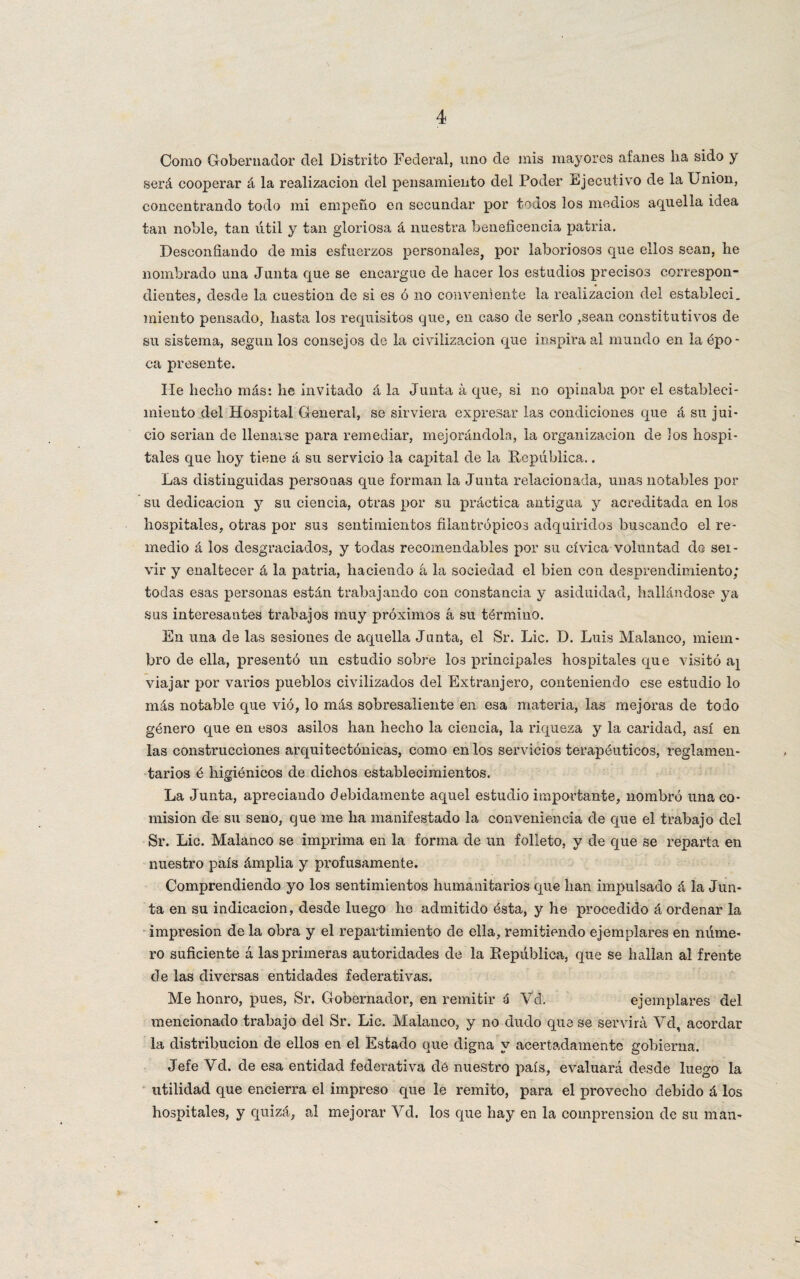 Como Gobernador del Distrito Federal, uno de mis mayores afanes lia sido y será cooperar á la realización del pensamiento del Poder Ejecutivo de la Union, concentrando todo mi empeño en secundar por todos los medios aquella idea tan noble, tan útil y tan gloriosa á nuestra beneficencia patria. Desconfiando de mis esfuerzos personales, por laboriosos que ellos sean, he nombrado una Junta que se encargue de hacer los estudios precisos correspon¬ dientes, desde la cuestión de si es ó no conveniente la realización del establecí, miento pensado, hasta los requisitos que, en caso de serlo ,sean constitutivos de su sistema, según los consejos de la civilización que inspira al mundo en la épo¬ ca presente. líe hecho más: he invitado á la Junta á que, si no opinaba por el estableci¬ miento del Hospital General, se sirviera expresar las condiciones que á su jui¬ cio serian de llenarse para remediar, mejorándola, la organización de los hospi¬ tales que hoy tiene á su servicio la capital de la República.. Las distinguidas personas que forman la Junta relacionada, unas notables por su dedicación y su ciencia, otras por su práctica antigua y acreditada en los hospitales, otras por sus sentimientos filantrópicos adquiridos buscando el re¬ medio á los desgraciados, y todas recomendables por su cívica voluntad de sei- vir y enaltecer á la patria, haciendo á la sociedad el bien con desprendimiento; todas esas personas están trabajando con constancia y asiduidad, hallándose ya sus interesantes trabajos muy próximos á su término. En una de las sesiones de aquella Junta, el Sr. Lie. D. Luis Malanco, miem¬ bro de ella, presentó un estudio sobre los principales hospitales que visitó a¡ viajar por varios pueblos civilizados del Extranjero, conteniendo ese estudio lo más notable que vió, lo más sobresaliente en esa materia, las mejoras de todo género que en esos asilos han hecho la ciencia, la riqueza y la caridad, así en las construcciones arquitectónicas, como en los servicios terapéuticos, reglamen¬ tarios é higiénicos de dichos establecimientos. La Junta, apreciando debidamente aquel estudio importante, nombró una co¬ misión de su seno, que me ha manifestado la conveniencia de que el trabajo del Sr. Lie. Malanco se imprima en la forma de un folleto, y de que se reparta en nuestro país ámplia y profusamente. Comprendiendo yo los sentimientos humanitarios que han impulsado á la Jun¬ ta en su indicación, desde luego he admitido ésta, y he procedido á ordenar la impresión de la obra y el repartimiento de ella, remitiendo ejemplares en núme¬ ro suficiente á las primeras autoridades de la República, que se hallan al frente de las diversas entidades federativas. Me honro, pues, Sr. Gobernador, en remitir ú Vd. ejemplares del mencionado trabajo del Sr. Lie. Malanco, y no dudo que se servirá Vd, acordar la distribución de ellos en el Estado que digna y acertadamente gobierna. Jefe Vd. de esa entidad federativa dé nuestro país, evaluará desde luego la utilidad que encierra el impreso que le remito, para el provecho debido á los hospitales, y quizá, al mejorar Vd. los que hay en la comprensión de su man-