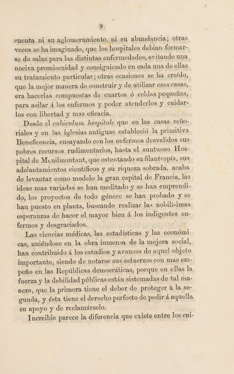 cuenta ni su aglomeramiento, ni su abundancia; otias veces se ha imaginado, que los hospitales debian formar¬ se de salas para las distintas enfermedades* evitando una nociva promiscuidad y consiguiendo en cada una de ellas su tratamiento particular; otras ocasiones se ha creído, que la mejor manera de construir y de utilizar esas casas, era hacerlas compuestas de cuartos ó celdas pequeñas, para asilar á los enfermos y poder atenderlos y cuidar¬ los con libertad y mas eficacia. Desde el cubiculum hospitale que en las casas seño¬ riales y en las iglesias antiguas estableció la primitiva Beneficencia, ensayando con los enfermos desvalidos sus pobres recursos rudimentarios, hasta el suntuoso Hos¬ pital de Menilmontant, que ostentando su filantropía, sus adelantamientos científicos y su riqueza sobrada, acaba de levantar como modelo la gran capital de Francia, las ideas mas variadas se han meditado y se han emprendi- do, los proyectos de todo género se han probado y &o han puesto en planta, buscando realizar las nobilísimas esperanzas de hacer el mayor bien á los indigentes en¬ fermos y desgraciados. Las ciencias médicas, las estadísticas y las económi¬ cas, uniéndose en la obra inmensa de la niejoia social, han contribuido á los estudios y avances de aquel objeto importante, siendo de notarse sus esfuerzos con mas em¬ peño en las Repúblicas democráticas, porque en ellas la fuerza y la debilidad publicas están sistemadas de tal ma¬ nera, que la primera tiene el deber de proteger á la se¬ gunda, y ésta tiene el derecho perfecto de pedir á aquella su apoyo y de reclamárselo. Increíble parece la diferencia que existe entre los cui-