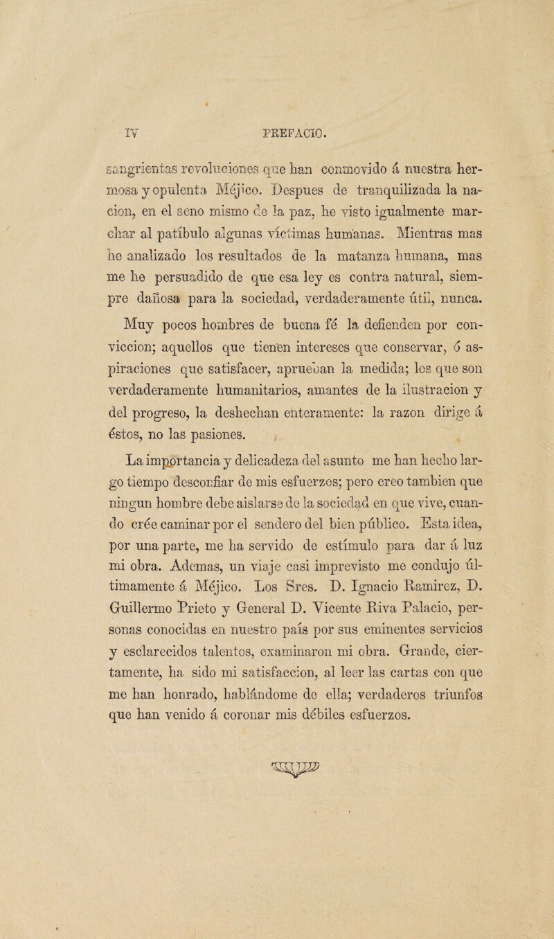 sangrientas revolucione® que lian conmovido á nuestra her¬ niosa y opulenta Méjico. Después de tranquilizada la na¬ ción, en el seno mismo de la paz, lie visto igualmente mar¬ char al patíbulo algunas víctimas humanas. Mientras mas lie analizado los resultados de la matanza humana, mas me he persuadido de que esa ley es contra natural, siem¬ pre dañosa para la sociedad, verdaderamente útil, nunca. Muy pocos hombres de buena fé la defienden por con¬ vicción; aquellos que tienen intereses que conservar, o as¬ piraciones que satisfacer, aprueban la medida; los que son verdaderamente humanitarios, amantes de la ilustración y del progreso, la deshechan enteramente: la razón dirige á éstos, no las pasiones. La importancia y delicadeza del asunto me han hecho lar¬ go tiempo desconfiar de mis esfuerzos; pero creo también que ningún hombre debe aislarse de la sociedad en que vive, cuan¬ do cree caminar por el sendero del bien público. Esta idea, por una parte, me ha servido de estímulo para dar á luz mi obra. Ademas, un viaje casi imprevisto me condujo úl¬ timamente á Méjico. Los Sres. D. Ignacio Ramírez, D. Guillermo Prieto y General D. Vicente Riva Palacio, per¬ sonas conocidas en nuestro país por sus eminentes servicios y esclarecidos talentos, examinaron mi obra. Grande, cier¬ tamente, ha sido mi satisfacción, al leer las cartas con que me han honrado, hablándome de ella; verdaderos triunfos que han venido á coronar mis débiles esfuerzos.