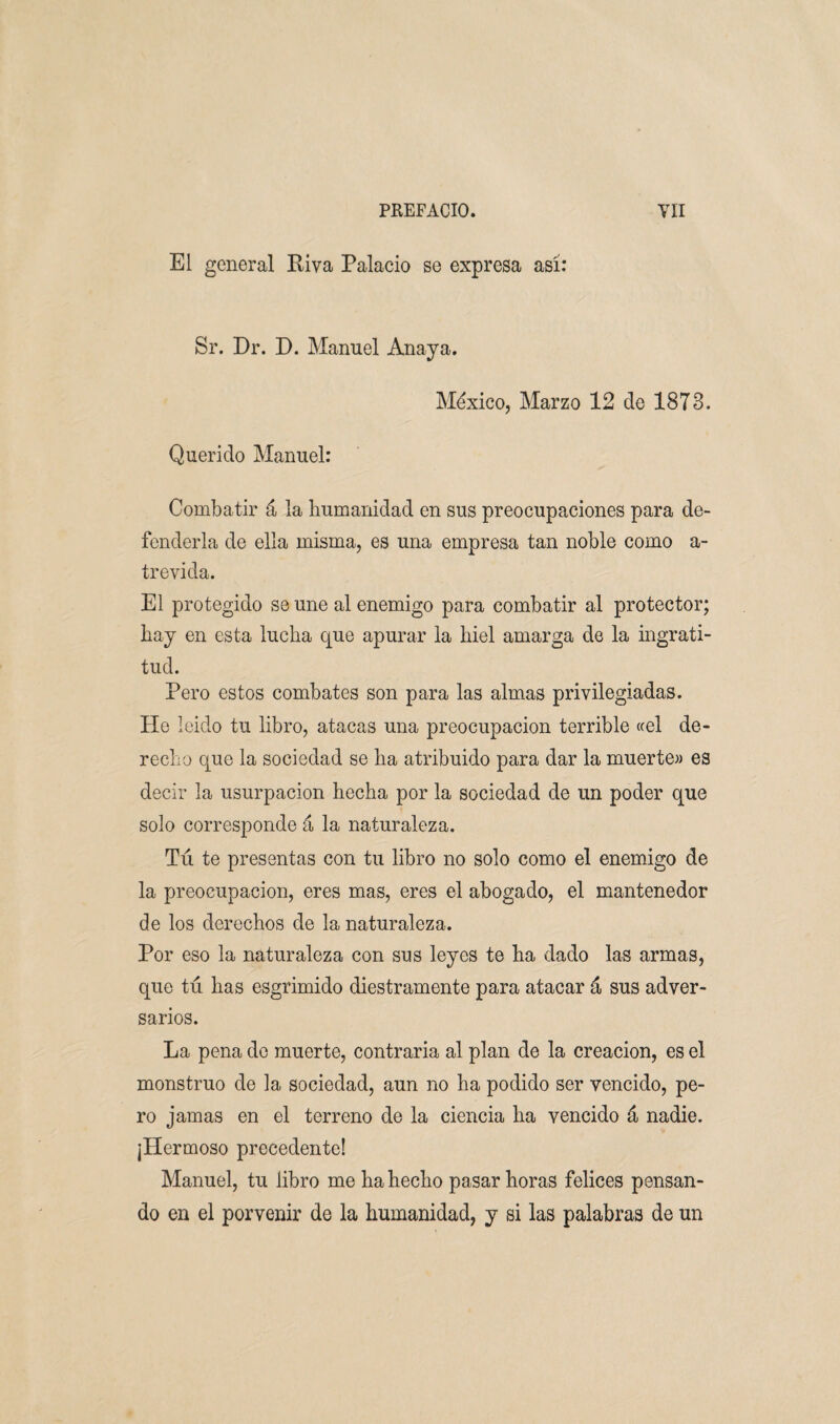 El general Riva Palacio se expresa así: Sr. Dr. D. Manuel Anaya. México, Marzo 12 de 1873. Querido Manuel: Combatir á la humanidad en sus preocupaciones para de¬ fenderla de ella misma, es una empresa tan noble como a- trevida. El protegido se une al enemigo para combatir al protector; hay en esta lucha que apurar la hiel amarga de la ingrati¬ tud. Pero estos combates son para las almas privilegiadas. He leido tu libro, atacas una preocupación terrible «el de¬ recho que la sociedad se ha atribuido para dar la muerte» es decir la usurpación hecha por la sociedad de un poder que solo corresponde á la naturaleza. Tú te presentas con tu libro no solo como el enemigo de la preocupación, eres mas, eres el abogado, el mantenedor de los derechos de la naturaleza. Por eso la naturaleza con sus leyes te ha dado las armas, que tú has esgrimido diestramente para atacar á sus adver¬ sarios. La pena de muerte, contraria al plan de la creación, es el monstruo de la sociedad, aun no ha podido ser vencido, pe¬ ro jamas en el terreno de la ciencia ha vencido á nadie. ¡Hermoso precedente! Manuel, tu libro me ha hecho pasar horas felices pensan¬ do en el porvenir de la humanidad, y si las palabras de un