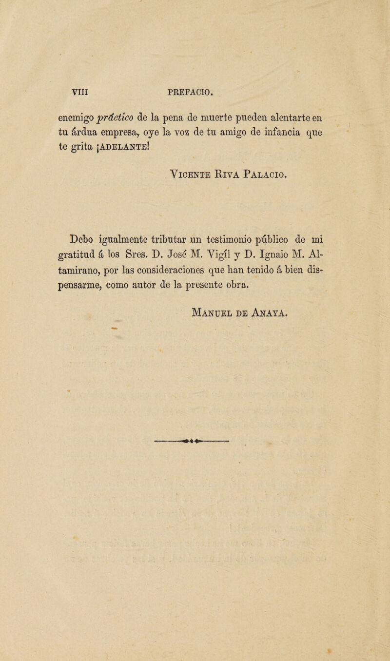 enemigo práctico de la pena de muerte pueden alentarte en tu árdua empresa, oye la voz de tu amigo de infancia que te grita ¡adelante! Vicente Riva Palacio. Debo igualmente tributar un testimonio público de mi gratitud á los Sres. D. José M. Vigíl y D. Ignaio M. Al- tamirano, por las consideraciones que han tenido á bien dis¬ pensarme, como autor de la presente obra. Manuel de Anaya.