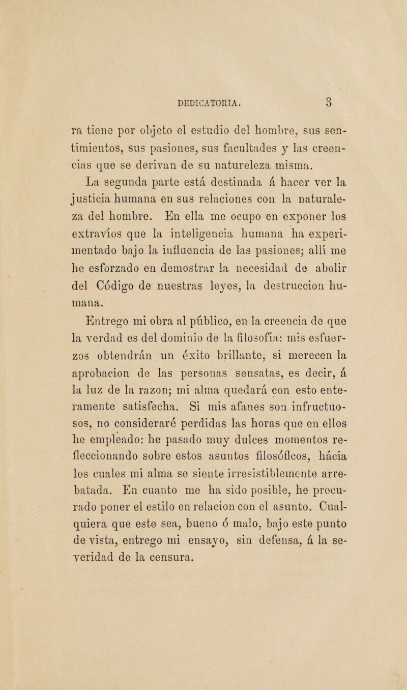 ra tiene por objeto el estudio del hombre, sus sen¬ timientos, sus pasiones, sus facultades y las creen¬ cias que se derivan de su natureleza misma. La segunda parte está destinada á hacer ver la justicia humana en sus relaciones con la naturale¬ za del hombre. En ella me ocupo en exponer los extravíos que la inteligencia humana ha experi¬ mentado bajo la influencia de las pasiones; allí me he esforzado en demostrar la necesidad de abolir del Código de nuestras leyes, la destrucción hu¬ mana. Entrego mi obra al público, en la creencia de que la verdad es del dominio de la filosofía: mis esfuer¬ zos obtendrán un éxito brillante, si merecen la aprobación de las personas sensatas, es decir, á la luz de la razón; mi alma quedará con esto ente¬ ramente satisfecha. Si mis afanes son infructuo¬ sos, no consideraré perdidas las horas que en ellos » he empleado: he pasado muy dulces momentos re- fleccionando sobre estos asuntos filosóficos, hácia los cuales mi alma se siente irresistiblemente arre¬ batada. En cuanto me ha sido posible, he procu¬ rado poner el estilo en relación con el asunto. Cual¬ quiera que este sea, bueno ó malo, bajo este punto de vista, entrego mi ensayo, sin defensa, á la se¬ veridad de la censura.
