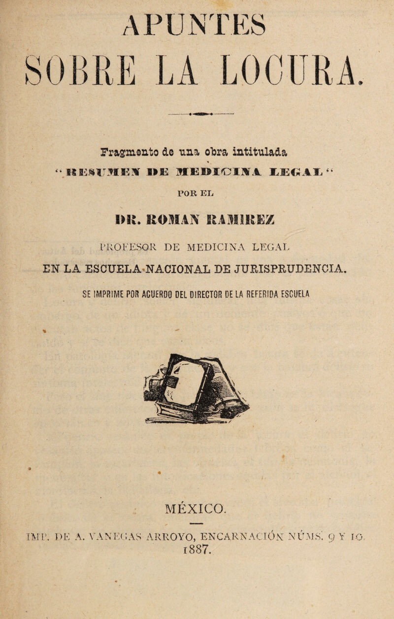 Fragmento de una obra intitulada % ^ItESUMEM- MBWCII1 £EGAI(i POR EL, MI. ROMAN RAMIREZ PROFESOR DE MEDICINA LEGAL EN LA ESCUELA NACIONAL DE JURISPRUDENCIA. SE IMPRIME POR ACUERDO DEL DIRECTOR DE LA REFERIDA ESCUELA MEXICO. TMP. DE A. FANEGAS ARROYO, ENCARNACION NUMS'. Q Y IO. 1887.