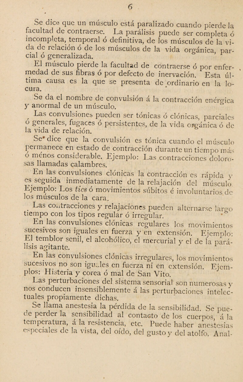 Se dice que un músculo está paralizado cuando pierde la facultad de contraerse. La parálisis puede ser completa ó incompleta, temporal o definitiva, de los músculos de la vi¬ da de relación o de los músculos de la vida orgánica, par¬ cial ó generalizada. 5 * L1 músculo piei de la facultad de contraerse ó por enfer¬ medad de sus fibras o por defecto de inervación. Esta úl¬ tima causa es la que se presenta de ordinario en la lo¬ cura. Se da el nombie de convulsión á la contracción enérgica y anormal de un músculo. , ^as convulsiones pueden ser tónicas ó clónicas, parciales o generales, fugaces o persistentes, de la vida orgánica ó de la vida de relación. Se* dice que la convulsión es tónica cuando el músculo peimanece en estado de contracción durante un tiempo más o menos considerable. Ejemplo: Las contracciones doloro- sas llamadas calambres. En las convulsiones clónicas la contracción es rápida y es seguida inmediatamente de la relajación del músculo. Ejemplo. Los tics o movimientos súbitos é involuntarios de los músculos de la cara. . ^as contracciones y relajaciones pueden alternarse lar«'o tiempo con los tipos regular ó irregular. En las convulsiones clónicas regulares los movimientos sucesivos son iguales en fuerza y en extensión. Ejemplo: El temblor senil, el alcohólico, el mercurial y el de la pará¬ lisis agitante. En las convulsiones clónicas irregulares, los movimientos sucesivos no. son iguales en fuerza ni én extensión. Ejem¬ plos: Histeria y corea ó mal de San Vito. Las pertuibaciones del sistema sensorial son numerosas v nos conducen insensiblemente á las perturbaciones intelec¬ tuales propiamente dichas. Se llama anestesia la pérdida de la sensibilidad. Se pue- oe perder la sensibilidad al contacto de los cuerpos, á la temperatura, á la resistencia, etc. Puede haber anestesias especiales de la vista, del oído, del gusto y del atolfo. Anal-