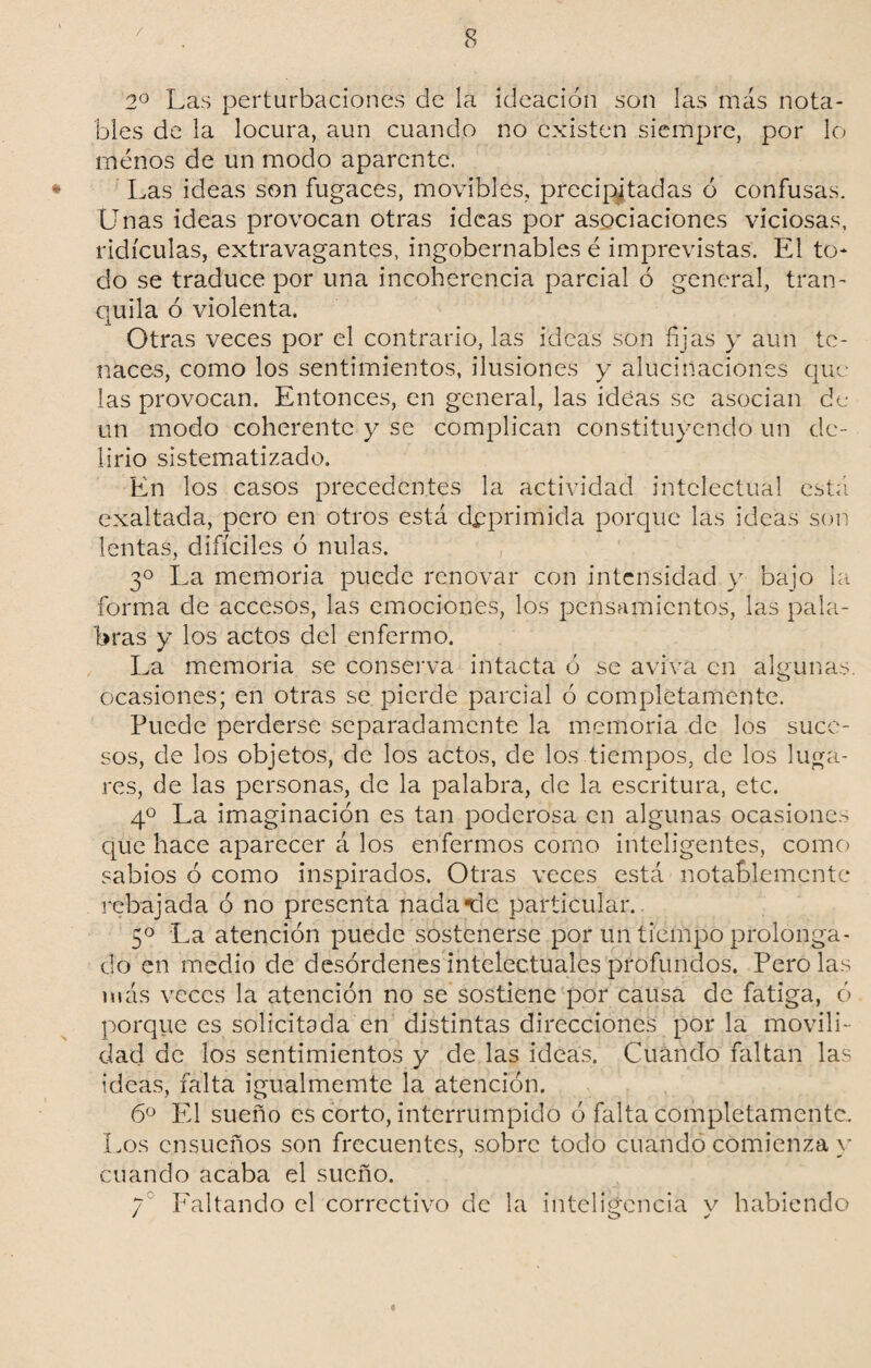 / 2o Las perturbaciones de la ideación son las más nota¬ bles de la locura, aun cuando no existen siempre, por lo menos de un modo aparente. Las ideas son fugaces, movibles, precipitadas ó confusas. Unas ideas provocan otras ideas por asociaciones viciosas, ridiculas, extravagantes, ingobernables é imprevistas. El to¬ do se traduce por una incoherencia parcial ó general, tran¬ quila ó violenta. Otras veces por el contrario, las ideas son fijas y aun te¬ naces, como los sentimientos, ilusiones y alucinaciones que las provocan. Entonces, en general, las ideas se asocian de un modo coherente y se complican constituyendo un de¬ lirio sistematizado. En los casos precedentes la actividad intelectual está exaltada, pero en otros está deprimida porque las ideas son lentas, difíciles ó nulas. 3o La memoria puede renovar con intensidad y bajo la forma de accesos, las emociones, los pensamientos, las pala¬ bras y los actos del enfermo. La memoria se conserva intacta ó se aviva en algunas, ocasiones; en otras se pierde parcial ó completamente. Puede perderse separadamente la memoria de los suce¬ sos, de los objetos, de los actos, de los tiempos, de los luga¬ res, de las personas, de la palabra, de la escritura, etc. 4o La imaginación es tan poderosa en algunas ocasiones que hace aparecer á los enfermos como inteligentes, como sabios ó como inspirados. Otras veces está notablemente rebajada ó no presenta nada*dc particular. 5o La atención puede sostenerse por un tiempo prolonga¬ do en medio de desórdenes intelectuales profundos. Pero las más veces la atención no se sostiene por causa de fatiga, ó porque es solicitada en distintas direcciones por la movili¬ dad de los sentimientos y de las ideas. Cuándo faltan las ideas, falta igualmemte la atención. 6o El sueño es corto, interrumpido ó falta completamente. Los ensueños son frecuentes, sobre todo cuando comienza y cuando acaba el sueño. 7 Faltando el correctivo de la inteligencia y habiendo c