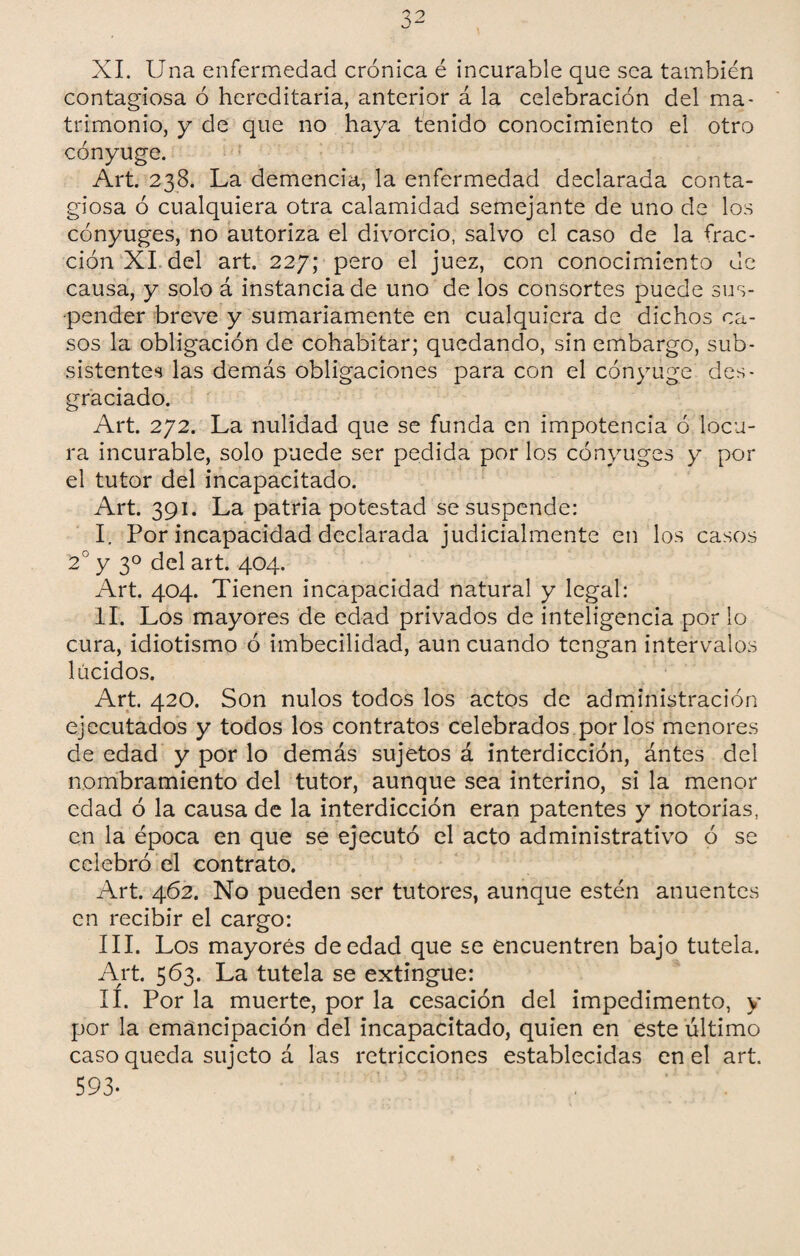 XI. Una enfermedad crónica é incurable que sea también contagiosa ó hereditaria, anterior á la celebración del ma¬ trimonio, y de que no haya tenido conocimiento el otro cónyuge. Art. 238. La demencia, la enfermedad declarada conta¬ giosa ó cualquiera otra calamidad semejante de uno de los cónyuges, no autoriza el divorcio, salvo el caso de la frac¬ ción XI del art. 227; pero el juez, con conocimiento de causa, y solo á instancia de uno de los consortes puede sus¬ pender breve y sumariamente en cualquiera de dichos ca¬ sos la obligación de cohabitar; quedando, sin embargo, sub¬ sistentes las demás obligaciones para con el cónyuge des¬ graciado. Art. 272. La nulidad que se funda en impotencia ó locu¬ ra incurable, solo puede ser pedida por los cónyuges y por el tutor del incapacitado. Art. 391. La patria potestad se suspende: I. Por incapacidad declarada judicialmente en los casos 2° y 3o del art. 404. Art. 404. Tienen incapacidad natural y legal: II. Los mayores de edad privados de inteligencia por lo cura, idiotismo ó imbecilidad, aun cuando tengan intervalos lúcidos. Art. 420. Son nulos todos los actos de administración ejecutados y todos los contratos celebrados por los menores de edad y por lo demás sujetos á interdicción, ántes del nombramiento del tutor, aunque sea interino, si la menor edad ó la causa de la interdicción eran patentes y notorias, en la época en que se ejecutó el acto administrativo ó se celebró el contrato. Art. 462. No pueden ser tutores, aunque estén anuentes en recibir el cargo: III. Los mayores de edad que se encuentren bajo tutela. Art. 563. La tutela se extingue: II. Por la muerte, por la cesación del impedimento, y por la emancipación del incapacitado, quien en este último caso queda sujeto á las retricciones establecidas en el art. 593-