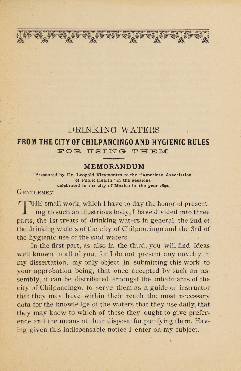 FROM THE CITY OF CHILPANCINGO AND HYGIENIC RULES IFOIR TTSX3STC3- T H IE DUE MEMORANDUM Presented by Dr. Leopold Viramcntes to the “American Association of Public Health” in the sessions celebrated in the city of Mexico in the year 1892. Gentlemen: THE small work, which I have to-day the honor of present¬ ing to such an illustrious body, I have divided into three parts, the 1st treats of drinking wattrs in general, the 2nd of the drinking waters of the city of Chilpancingo and the 3rd of the hygienic use of the said waters. In the first part, as also in the third, you will find ideas well known to all of you, for I do not present any novelty in my dissertation, my only object in submitting this work to your approbation being, that once accepted by such an as¬ sembly, it can be distributed amongst the inhabitants of the city of Chilpancingo, to serve them as a guide or instructor that they may have within their reach the most necessary data for the knowledge of the waters that they use daily, that they may know to which of these they ought to give prefer¬ ence and the means at their disposal for purifying them. Hav¬ ing given this indispensable notice I enter on my subject.