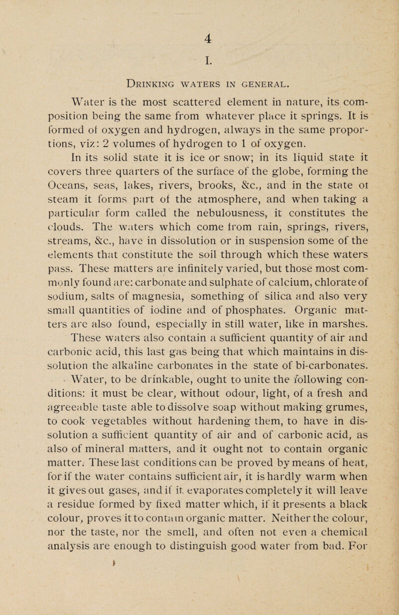 I. Drinking waters in general. Water is the most scattered element in nature, its com¬ position being the same from whatever place it springs. It is formed ol oxygen and hydrogen, always in the same propor¬ tions, viz: 2 volumes of hydrogen to 1 of oxygen. In its solid state it is ice or snow; in its liquid state it covers three quarters of the surface of the globe, forming the Oceans, seas, lakes, rivers, brooks, &c., and in the state ot steam it forms part of the atmosphere, and when taking a particular form called the nebulousness, it constitutes the clouds. The waters which come from rain, springs, rivers, streams, &c., have in dissolution or in suspension some of the elements that constitute the soil through which these waters pass. These matters are infinitely varied, but those most com¬ monly found are: carbonate and sulphate of calcium, chlorate of sodium, salts of magnesia, something of silica and also very small quantities of iodine and of phosphates. Organic mat¬ ters arc also found, especially in still water, like in marshes. These waters also contain a sufficient quantity of air and carbonic acid, this last gas being that which maintains in dis¬ solution the alkaline carbonates in the state of bi-carbonates. • Water, to be drinkable, ought to unite the following con¬ ditions: it must be clear, without odour, light, of a fresh and agreeable taste able to dissolve soap without making grumes, to cook vegetables without hardening them, to have in dis¬ solution a sufficient quantity of air and of carbonic acid, as also of mineral matters, and it ought not to contain organic matter. These last conditions can be proved by means of heat, for if the water contains sufficient air, it is hardly warm when it gives out gases, and if it evaporates completely it will leave a residue formed by fixed matter which, if it presents a black colour, proves it to contain organic matter. Neither the colour, nor the taste, nor the smell, and often not even a chemical analysis are enough to distinguish good water from bad. For ?