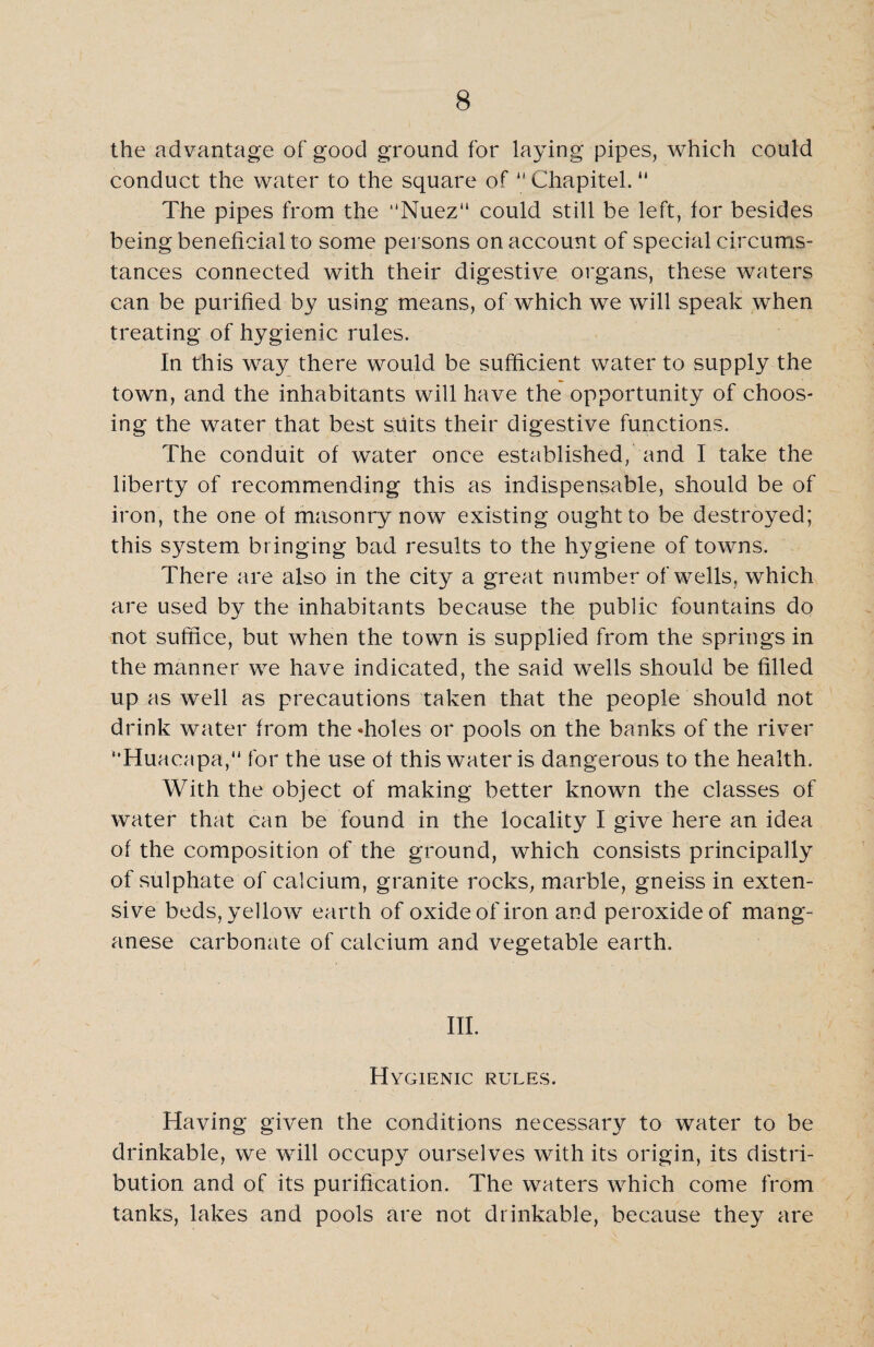 the advantage of good ground for laying pipes, which could conduct the water to the square of “ Chapitel. “ The pipes from the “Nuez“ could still be left, for besides being beneficial to some persons on account of special circums¬ tances connected with their digestive organs, these waters can be purified by using means, of which we will speak when treating of hygienic rules. In this way there would be sufficient water to supply the town, and the inhabitants will have the opportunity of choos¬ ing the water that best suits their digestive functions. The conduit of water once established, and I take the liberty of recommending this as indispensable, should be of iron, the one of masonry now existing ought to be destroyed; this system bringing bad results to the hygiene of towns. There are also in the city a great number of wells, which are used by the inhabitants because the public fountains do not suffice, but when the town is supplied from the springs in the manner we have indicated, the said wells should be filled up as well as precautions taken that the people should not drink water from the-holes or pools on the banks of the river “Huacapa, for the use of this water is dangerous to the health. With the object of making better known the classes of water that can be found in the locality I give here an idea of the composition of the ground, which consists principally of sulphate of calcium, granite rocks, marble, gneiss in exten¬ sive beds, yellow earth of oxide of iron and peroxide of mang¬ anese carbonate of calcium and vegetable earth. III. Hygienic rules. Having given the conditions necessary to water to be drinkable, we will occupy ourselves with its origin, its distri¬ bution and of its purification. The waters which come from tanks, lakes and pools are not drinkable, because they are