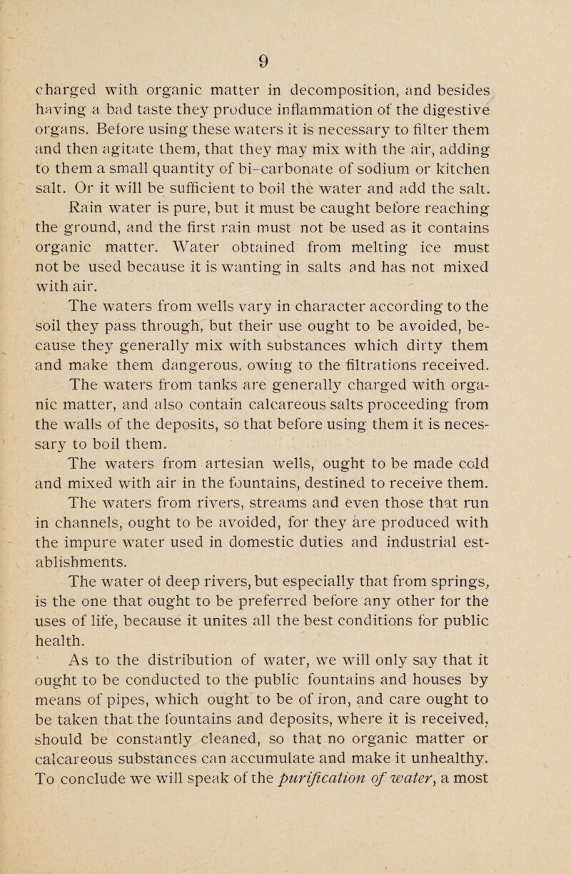 charged with organic matter in decomposition, and besides having a bad taste they produce inflammation of the digestive organs. Before using these waters it is necessary to filter them and then agitate them, that they may mix with the air, adding to them a small quantity of bi-carbonate of sodium or kitchen salt. Or it will be sufficient to boil the water and add the salt. Rain water is pure, but it must be caught before reaching the ground, and the first rain must not be used as it contains organic matter. Water obtained from melting ice must not be used because it is wanting in salts and has not mixed with air. The waters from wells vary in character according to the soil they pass through, but their use ought to be avoided, be¬ cause they generally mix with substances which dirty them and make them dangerous, owing to the filtrations received. The wTaters from tanks are general^ charged with orga¬ nic matter, and also contain calcareous salts proceeding from the walls of the deposits, so that before using them it is neces¬ sary to boil them. The waters from artesian wells, ought to be made cold and mixed with air in the fountains, destined to receive them. The waters from rivers, streams and even those that run in channels, ought to be avoided, for they are produced with the impure water used in domestic duties and industrial est¬ ablishments. The water of deep rivers, but especially that from springs, is the one that ought to be preferred before any other for the uses of life, because it unites all the best conditions for public health. As to the distribution of water, we will only say that it ought to be conducted to the public fountains and houses by means of pipes, which ought to be of iron, and care ought to be taken that the fountains and deposits, where it is received, should be constantly cleaned, so that no organic matter or calcareous substances can accumulate and make it unhealthy. To conclude we will speak of the purification of water, a most