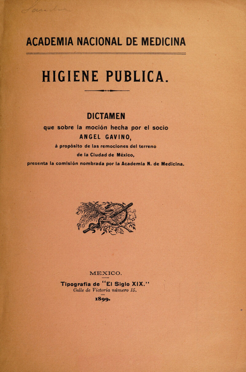 HIGIENE PUBLICA. DICTAMEN que sobre la moción hecha por el socio ANGEL GAVINO, á propósito de las remociones del terreno de la Ciudad de México, presenta la comisión nombrada por la Academia N. de Medicina. MEXICO. Tipografía de “El Siglo XIX.” Calle de Victoria número 15. 1899*