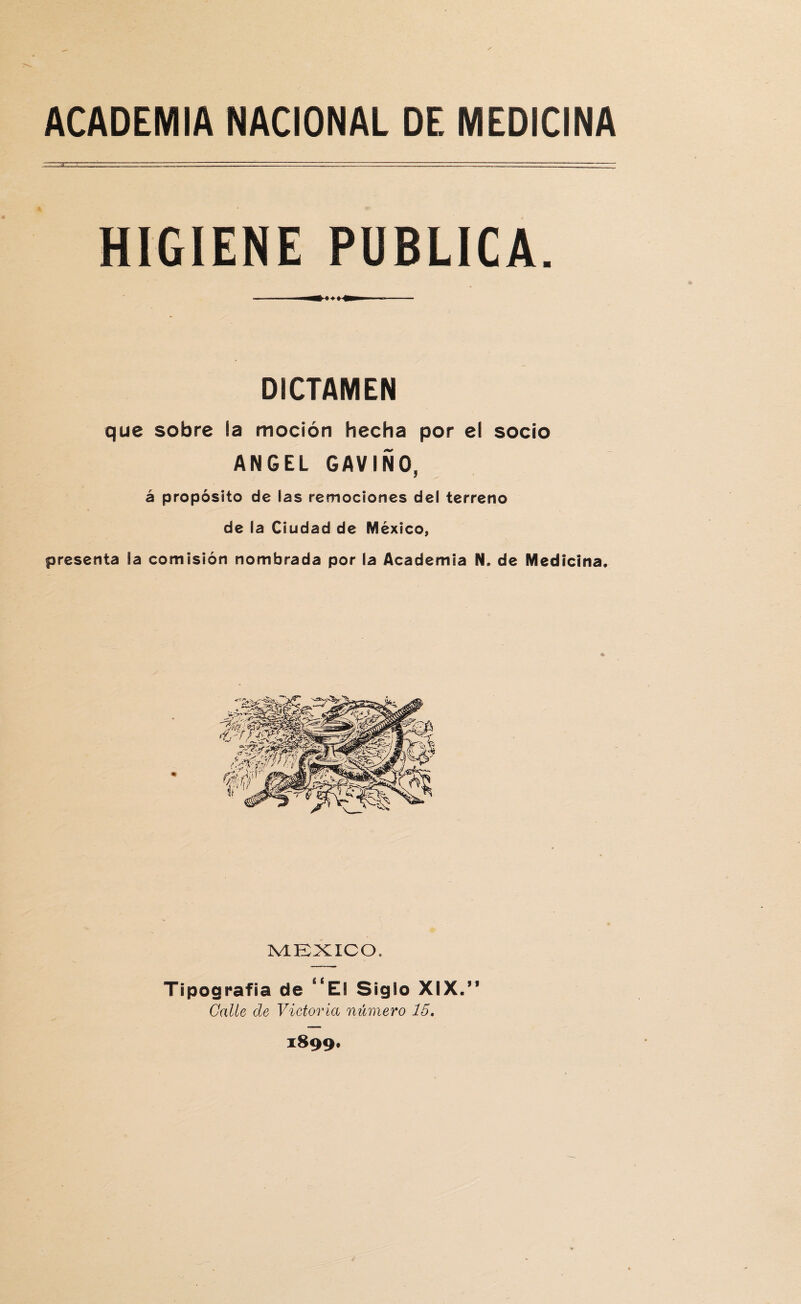 HIGIENE PUBLICA. DICTAMEN que sobre la moción hecha por el socio ANGEL GAVIÑO, á propósito de fas remociones del terreno de ía Ciudad de México, presenta la comisión nombrada por ia Academia N. de Medicina. MEXICO, Tipografía de 4tE! Siglo XIX.” Galle de Victoria número 15. 1899*