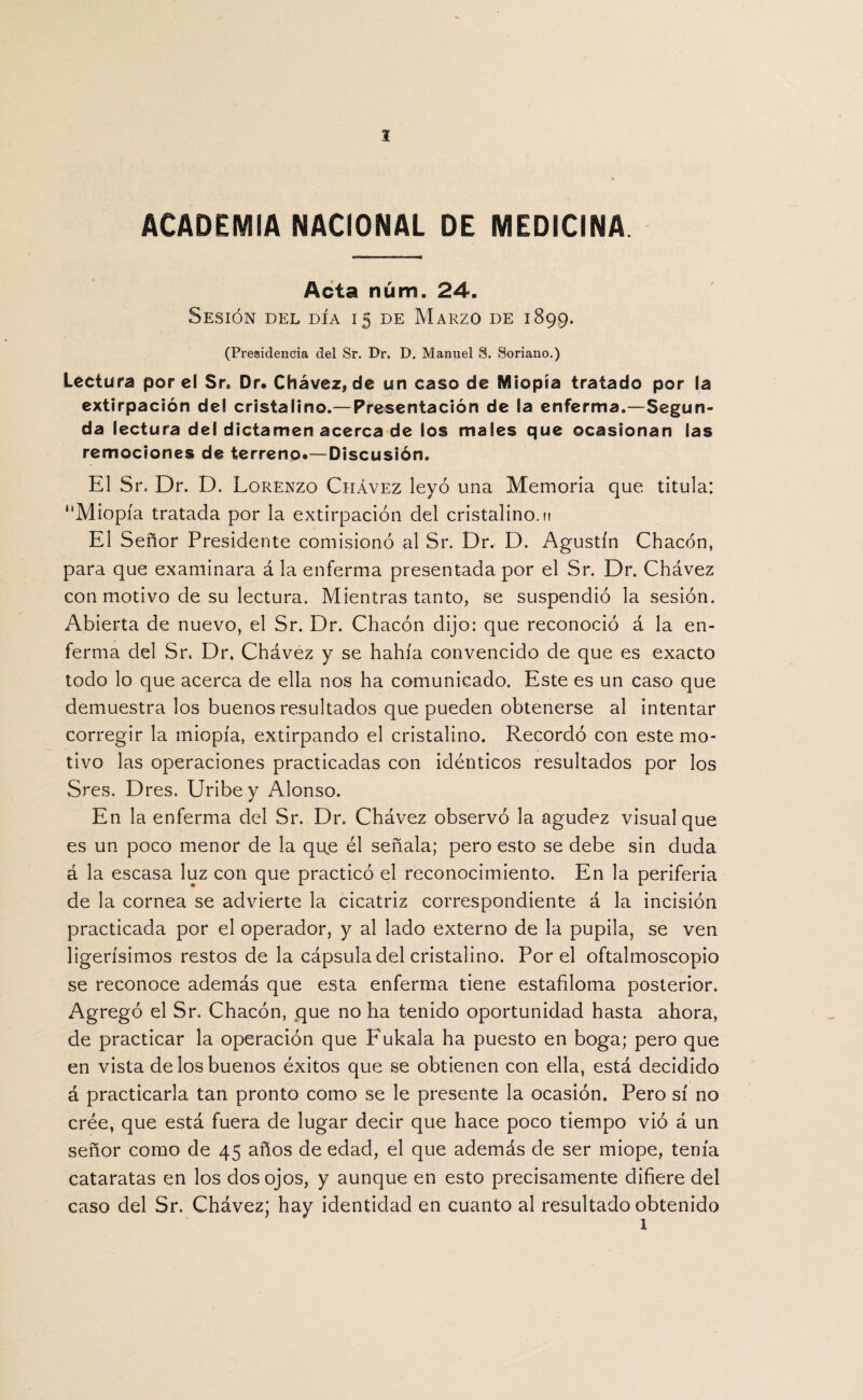 ACADEMIA NACIONAL DE MEDICINA Acta núm. 24. Sesión del día 15 de Marzo de 1899. (Presidencia del Sr. Dr. D. Manuel §. Soriano.) Lectura por el Sr8 Dr. Chávez, de un caso de Miopía tratado por la extirpación de! cristalino.—Presentación de la enferma.—Segun¬ da lectura del dictamen acerca de los males que ocasionan las remociones de terreno.—Discusión. El Sr, Dr. D. Lorenzo Chávez leyó una Memoria que titula: “Miopía tratada por la extirpación del cristalino, m El Señor Presidente comisionó al Sr. Dr. D. Agustín Chacón, para que examinara á la enferma presentada por el Sr. Dr. Chávez con motivo de su lectura. Mientras tanto, se suspendió la sesión. Abierta de nuevo, el Sr. Dr. Chacón dijo: que reconoció á la en¬ ferma del Sr, Dr. Chávez y se hahía convencido de que es exacto todo lo que acerca de ella nos ha comunicado. Este es un caso que demuestra los buenos resultados que pueden obtenerse al intentar corregir la miopía, extirpando el cristalino. Recordó con este mo¬ tivo las operaciones practicadas con idénticos resultados por los Sres. Dres. Uribey Alonso. En la enferma del Sr. Dr. Chávez observó la agudez visual que es un poco menor de la qu.e él señala; pero esto se debe sin duda á la escasa luz con que practicó el reconocimiento. En la periferia de la cornea se advierte la cicatriz correspondiente á la incisión practicada por el operador, y al lado externo de la pupila, se ven ligerísimos restos de la cápsula del cristalino. Por el oftalmoscopio se reconoce además que esta enferma tiene estafiloma posterior. Agregó el Sr. Chacón, que no ha tenido oportunidad hasta ahora, de practicar la operación que Fukala ha puesto en boga; pero que en vista de los buenos éxitos que se obtienen con ella, está decidido á practicarla tan pronto como se le presente la ocasión. Pero sí no crée, que está fuera de lugar decir que hace poco tiempo vió á un señor como de 45 años de edad, el que además de ser miope, tenía cataratas en los dos ojos, y aunque en esto precisamente difiere del caso del Sr. Chávez; hay identidad en cuanto al resultado obtenido 1