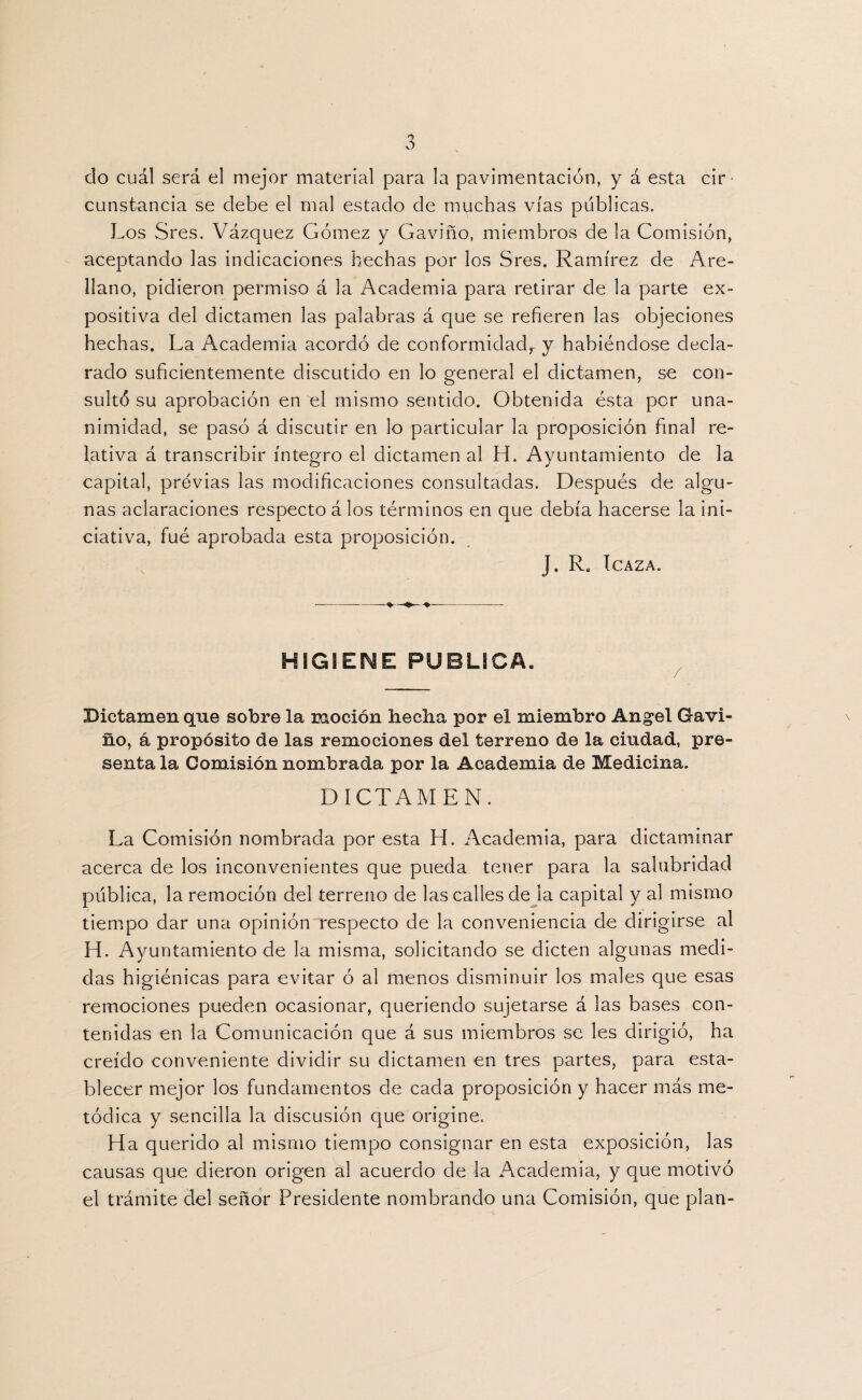 do cuál será el mejor material para la pavimentación, y á esta cir¬ cunstancia se debe el mal estado de muchas vías publicas. Los Sres. Vázquez Gómez y Gaviño, miembros de la Comisión, aceptando las indicaciones hechas por los Sres. Ramírez de Are- llano, pidieron permiso á la Academia para retirar de la parte ex¬ positiva del dictamen las palabras á que se refieren las objeciones hechas. La Academia acordó de conformidad, y habiéndose decla¬ rado suficientemente discutido en lo general el dictamen, se con¬ sultó su aprobación en el mismo sentido. Obtenida ésta por una¬ nimidad, se pasó á discutir en lo particular la proposición final re¬ lativa á transcribir íntegro el dictamen al H. Ayuntamiento de la capital, previas las modificaciones consultadas. Después de algu¬ nas aclaraciones respecto á los términos en que debía hacerse la ini¬ ciativa, fué aprobada esta proposición. J. Ra IcAZA. HIGIENE PUBLICA. Dictamen que sobre la moción beelia por el miembro Angel Gavi¬ ño, á propósito de las remociones del terreno de la ciudad, pre¬ senta la Comisión nombrada por la Academia de Medicina. DICTAMEN. La Comisión nombrada por esta H. Academia, para dictaminar acerca de los inconvenientes que pueda tener para la salubridad publica, la remoción del terreno de las calles de la capital y al mismo tiempo dar una opinión respecto de la conveniencia de dirigirse al H. Ayuntamiento de la misma, solicitando se dicten algunas medi¬ das higiénicas para evitar ó al menos disminuir los males que esas remociones pueden ocasionar, queriendo sujetarse á las bases con¬ tenidas en la Comunicación que á sus miembros se les dirigió, ha creído conveniente dividir su dictamen en tres partes, para esta¬ blecer mejor los fundamentos de cada proposición y hacer más me¬ tódica y sencilla la discusión que origine. Ha querido al mismo tiempo consignar en esta exposición, las causas que dieron origen al acuerdo de la Academia, y que motivó el trámite del señor Presidente nombrando una Comisión, que plan-