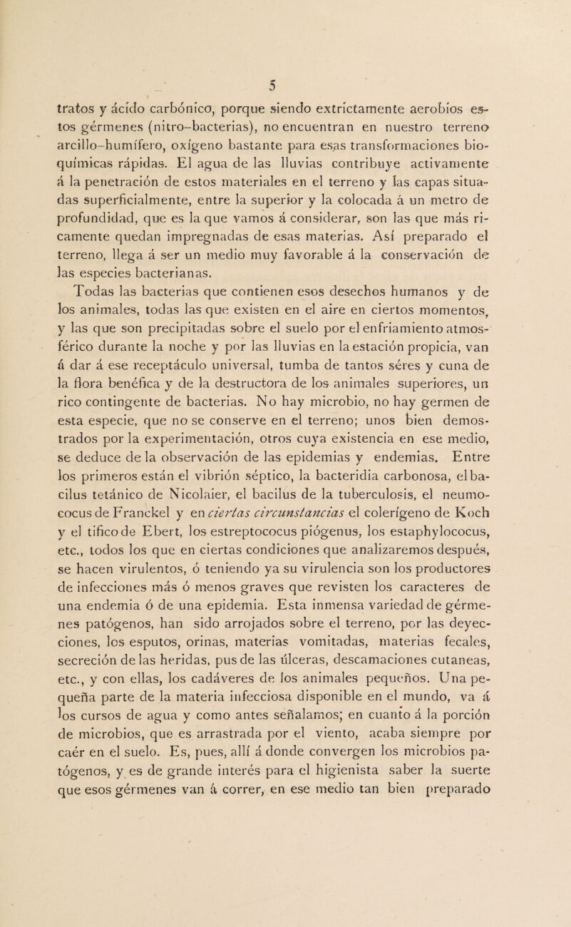 tratos y ácido carbónico, porque siendo extríctamente aerobios es¬ tos gérmenes (nitro-bacterias), no encuentran en nuestro terreno arcillo-humífero, oxígeno bastante para esas transformaciones bio¬ químicas rápidas. El agua de las lluvias contribuye activamente á la penetración de estos materiales en el terreno y las capas situa¬ das superficialmente, entre la superior y la colocada á un metro de profundidad, que es la que vamos á considerar, son las que más ri¬ camente quedan impregnadas de esas materias. Así preparado el terreno, llega á ser un medio muy favorable á la conservación de las especies bacterianas. Todas las bacterias que contienen esos desechos humanos y de los animales, todas las que existen en el aire en ciertos momentos, y las que son precipitadas sobre el suelo por el enfriamiento atmos¬ férico durante la noche y por las lluvias en la estación propicia, van á dar á ese receptáculo universal, tumba de tantos séres y cuna de la flora benéfica y de la destructora de los animales superiores, un rico contingente de bacterias. No hay microbio, no hay germen de esta especie, que no se conserve en el terreno; unos bien demos¬ trados por la experimentación, otros cuya existencia en ese medio, se deduce déla observación de las epidemias y endemias. Entre los primeros están el vibrión séptico, la bacteridia carbonosa, elba- cilus tetánico de Nicolaier, el bacilus de la tuberculosis, el neumo¬ cocos de Franckel y en ciertas circunstancias el colerígeno de Koch y el tificode Ebert, los estreptococus piógenus, los estaphylococus, etc., todos los que en ciertas condiciones que analizaremos después, se hacen virulentos, ó teniendo ya su virulencia son los productores de infecciones más ó menos graves que revisten los caracteres de una endemia ó de una epidemia. Esta inmensa variedad de gérme¬ nes patógenos, han sido arrojados sobre el terreno, por las deyec¬ ciones, los esputos, orinas, materias vomitadas, materias fecales, secreción délas heridas, pus de las ulceras, descamaciones cutáneas, etc., y con ellas, los cadáveres de los animales pequeños. Una pe¬ queña parte de la materia infecciosa disponible en el mundo, va á los cursos de agua y como antes señalamos; en cuanto á la porción de microbios, que es arrastrada por el viento, acaba siempre por caér en el suelo. Es, pues, allí á donde convergen los microbios pa¬ tógenos, y es de grande interés para el higienista saber la suerte que esos gérmenes van á correr, en ese medio tan bien preparado