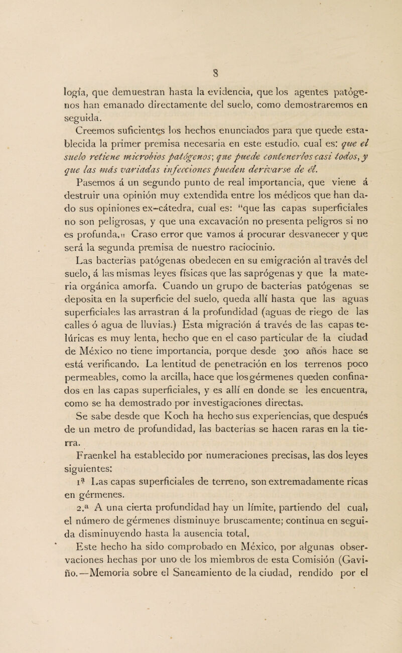 s logia, que demuestran hasta la evidencia, que los agentes patóge¬ nos han emanado directamente del suelo, como demostraremos en seguida. Creemos suficientes los hechos enunciados para que quede esta¬ blecida la primer premisa necesaria en este estudio, cual es: que el suelo retiene microbios patógenos*, que puede contenerles casi todos, y que las más variadas infecciones pueden derivarse de él. Pasemos á un segundo punto de real importancia, que viene á destruir una opinión muy extendida entre los médicos que han da¬ do sus opiniones ex-cátedra, cual es: “que las capas superficiales no son peligrosas, y que una excavación no presenta peligros si no es profunda^! Craso error que vamos á procurar desvanecer y que será la segunda premisa de nuestro raciocinio. Las bacterias patógenas obedecen en su emigración ai través de! suelo, á las mismas leyes físicas que las saprógenas y que la mate¬ ria orgánica amorfa. Cuando un grupo de bacterias patógenas se deposita en la superficie del suelo, queda allí hasta que las aguas superficiales las arrastran á la profundidad (aguas de riego de las calles ó agua de lluvias.) Esta migración á través de las capas te¬ lúricas es muy lenta, hecho que en el caso particular de la ciudad de México no tiene importancia, porque desde 300 años hace se está verificando. La lentitud de penetración en los terrenos poco permeables, como la arcilla, hace que los gérmenes queden confina¬ dos en las capas superficiales, y es allí en donde se les encuentra, como se ha demostrado por investigaciones directas. Se sabe desde que Koch ha hecho sus experiencias, que después de un metro de profundidad, las bacterias se hacen raras en la tie¬ rra. Fraenkel ha establecido por numeraciones precisas, las dos leyes siguientes: 1^ Las capas superficiales de terreno, son extremadamente ricas en gérmenes. 2.a A una cierta profundidad hay un límite, partiendo del cuab el número de gérmenes disminuye bruscamente; continua en segui¬ da disminuyendo hasta la ausencia total. Este hecho ha sido comprobado en México, por algunas obser¬ vaciones hechas por uno de los miembros de esta Comisión (Gavi- ño.—Memoria sobre el Saneamiento de la ciudad, rendido por el