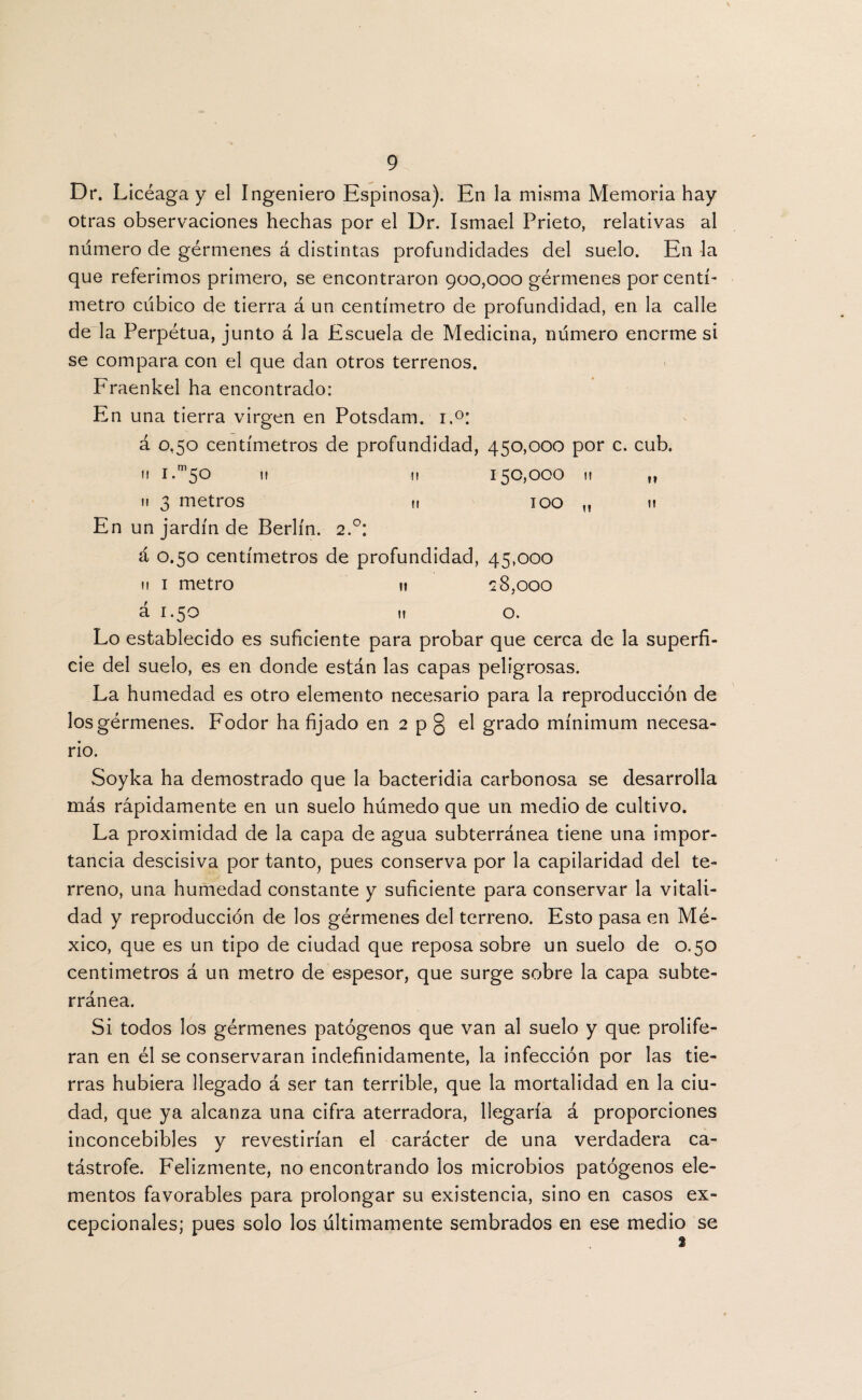 Dr. Licéaga y el Ingeniero Espinosa). En la misma Memoria hay otras observaciones hechas por el Dr. Ismael Prieto, relativas al numero de gérmenes á distintas profundidades del suelo. En la que referimos primero, se encontraron 900,000 gérmenes por centí¬ metro cubico de tierra á un centímetro de profundidad, en la calle de la Perpétua, junto á Ja Escuela de Medicina, número enorme si se compara con el que dan otros terrenos. Fraenkel ha encontrado: En una tierra virgen en Potsdam. i.°: á 0,50 centímetros de profundidad, 450,000 por c. cub. m i.m5o i» u 150,000 11 3 metros u 100 En un jardín de Berlín. 2.0: á 0.50 centímetros de profundidad, 45,000 11 1 metro u 28,000 á 1.50 11 o. 11 I! »? II Lo establecido es suficiente para probar que cerca de la superfi¬ cie del suelo, es en donde están las capas peligrosas. La humedad es otro elemento necesario para la reproducción de los gérmenes. Fodor ha fijado en 2 p § el grado mínimum necesa¬ rio. Soyka ha demostrado que la bacteridia carbonosa se desarrolla más rápidamente en un suelo húmedo que un medio de cultivo. La proximidad de la capa de agua subterránea tiene una impor¬ tancia descisiva por tanto, pues conserva por la capilaridad del te¬ rreno, una humedad constante y suficiente para conservar la vitali¬ dad y reproducción de los gérmenes del terreno. Esto pasa en Mé¬ xico, que es un tipo de ciudad que reposa sobre un suelo de 0.50 centimetros á un metro de espesor, que surge sobre la capa subte¬ rránea. Si todos los gérmenes patógenos que van al suelo y que prolife- ran en él se conservaran indefinidamente, la infección por las tie¬ rras hubiera llegado á ser tan terrible, que la mortalidad en la ciu¬ dad, que ya alcanza una cifra aterradora, llegaría á proporciones inconcebibles y revestirían el carácter de una verdadera ca¬ tástrofe. Felizmente, no encontrando los microbios patógenos ele¬ mentos favorables para prolongar su existencia, sino en casos ex¬ cepcionales; pues solo los últimamente sembrados en ese medio se
