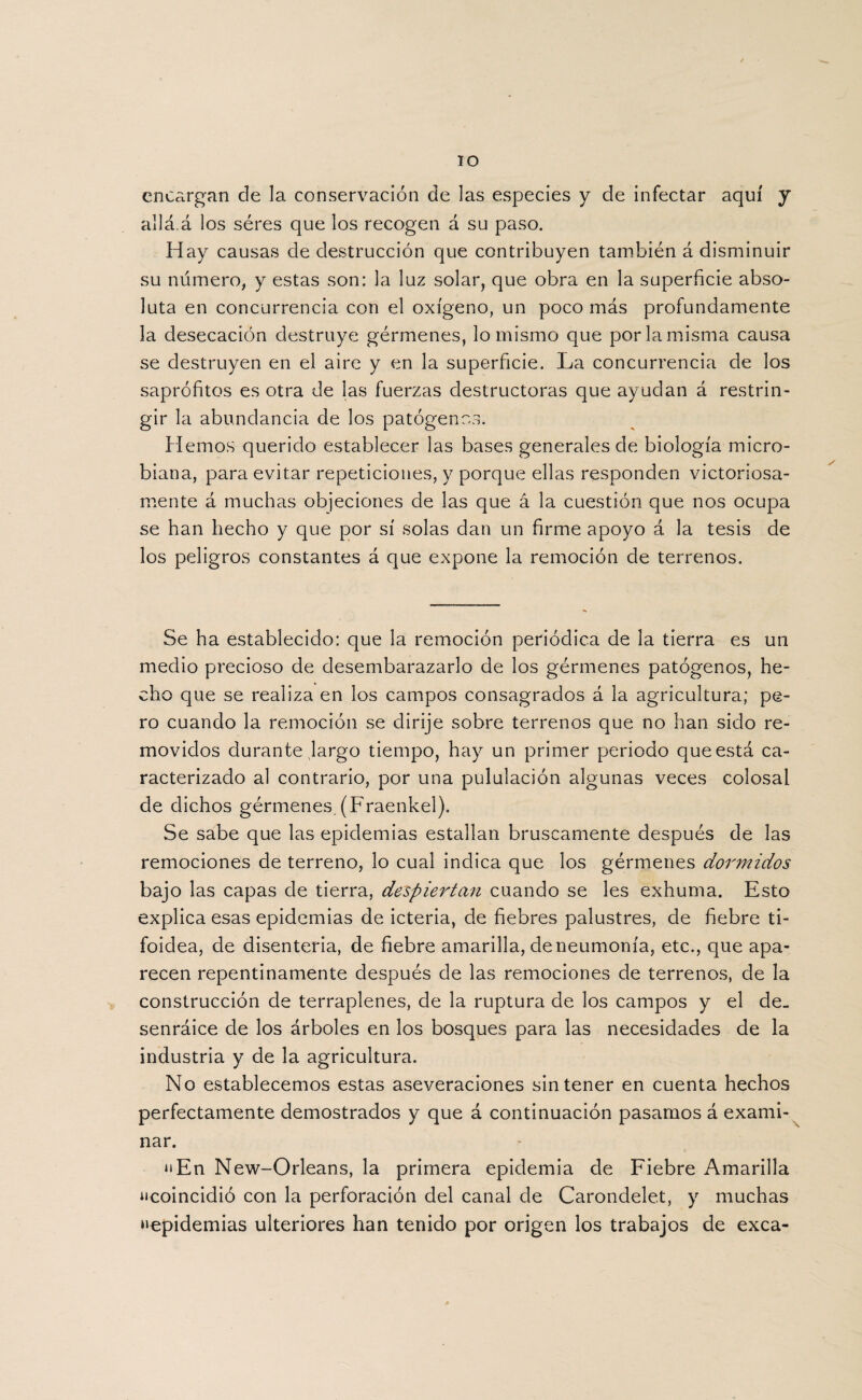 IO encargan de la conservación de las especies y de infectar aquí y allá.á los séres que los recogen á su paso. Hay causas de destrucción que contribuyen también á disminuir su número, y estas son: la luz solar, que obra en la superficie abso¬ luta en concurrencia con el oxígeno, un poco más profundamente la desecación destruye gérmenes, lo mismo que por la misma causa se destruyen en el aire y en la superficie. La concurrencia de los saprofitos es otra de las fuerzas destructoras que ayudan á restrin¬ gir la abundancia de los patógenos. fiemos querido establecer las bases generales de biología micro¬ biana, para evitar repeticiones, y porque ellas responden victoriosa¬ mente á muchas objeciones de las que á la cuestión que nos ocupa se han hecho y que por sí solas dan un firme apoyo á la tesis de los peligros constantes á que expone la remoción de terrenos. Se ha establecido: que la remoción periódica de la tierra es un medio precioso de desembarazarlo de los gérmenes patógenos, he¬ cho que se realiza en los campos consagrados á la agricultura; pe¬ ro cuando la remoción se dirije sobre terrenos que no han sido re¬ movidos durante largo tiempo, hay un primer periodo que está ca¬ racterizado al contrario, por una pululación algunas veces colosal de dichos gérmenes. (Fraenkel). Se sabe que las epidemias estallan bruscamente después de las remociones de terreno, lo cual indica que los gérmenes dormidos bajo las capas de tierra, despiertan cuando se les exhuma. Esto explica esas epidemias de icteria, de fiebres palustres, de fiebre ti¬ foidea, de disenteria, de fiebre amarilla, de neumonía, etc., que apa¬ recen repentinamente después de las remociones de terrenos, de la construcción de terraplenes, de la ruptura de los campos y el de_ senráice de los árboles en los bosques para las necesidades de la industria y de la agricultura. No establecemos estas aseveraciones sin tener en cuenta hechos perfectamente demostrados y que á continuación pasamos á exami¬ nar. iiEn New-Orleans, la primera epidemia de Fiebre Amarilla “coincidió con la perforación del canal de Carondelet, y muchas “epidemias ulteriores han tenido por origen los trabajos de exea-