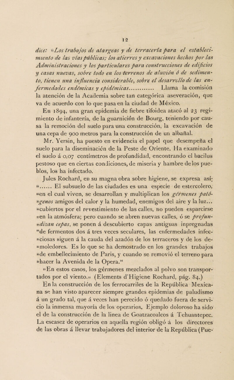 dice: “Los trabajos de atargeas y dx terracería para el estableci¬ miento de las vías públicas; los atierres y excavaciones hechos por las Administraciones y los particulares para construcciones de edificios y casas nuevas, sobre todo en los terrenos de aluvión ó de sedimen¬ to, tienen una influencia considerable, sobre el desarrollo de las en¬ fermedades endémicas y epidémicas. Llama la comisión la atención de la Academia sobre tan categórica aseveración, que va de acuerdo con lo que pasa en la ciudad de México. En 1894, una gran epidemia de fiebre tifoidea atacó al 23 regi¬ miento de infantería, de la guarnición de Bourg, teniendo por cau¬ sa la remoción del suelo para una construcción, la excavación de una cepa de 900 metros para la construcción de un albañal. Mr. Yersin, ha puesto en evidencia el papel que desempeña el suelo para la diseminación de la Peste de Oriente. Ha examinado el suelo á 0,07 centímetros de profundidad, encontrando el bacilus pestoso que en ciertas condiciones, de miseria y hambre délos pue¬ blos, los ha infectado. Jules Rochard, en su magna obra sobre higiene, se expresa así; “. El subsuelo de las ciudades es una especie de estercolero, “en el cual viven, se desarrollan y multiplican los gérmenes pato- ágenos amigos del calor y la humedad, enemigos del aire y la luz... “cubiertos por el revestimiento de las calles, no pueden esparcirse fien la atmósfera; pero cuando se abren nuevas calles, ó se profiun- vdizan cepas, se ponen á descubierto capas antiguas inpregnadas *‘de fermentos dos á tres veces seculares, las enfermedades infec¬ ciosas siguen á la cauda del azadón de los terraceros y de los de- “moledores. Es lo que se ha demostrado en los grandes trabajos “de embellecimiento de París, y cuando se removió el terreno para “hacer la Avenida de la Opera.*1 “En estos casos, los gérmenes mezclados al polvo son transpor¬ tados por el viento.ti (Elements d’Higiene Rochard, pág. 84.) En la construcción de los ferrocarriles de la República Mexica¬ na se han visto aparecer siempre grandes epidemias de paludismo á un grado tal, que á veces han perecido ó quedado fuera de servi¬ cio la inmensa mayoría de los operarios. Ejemplo doloroso ha sido el de la construcción de la linea de Goatzacoalcos á Tehuantepec. La escasez de operarios en aquella región obligó á los directores de las obras á llevar trabajadores del interior de la República (Pue-