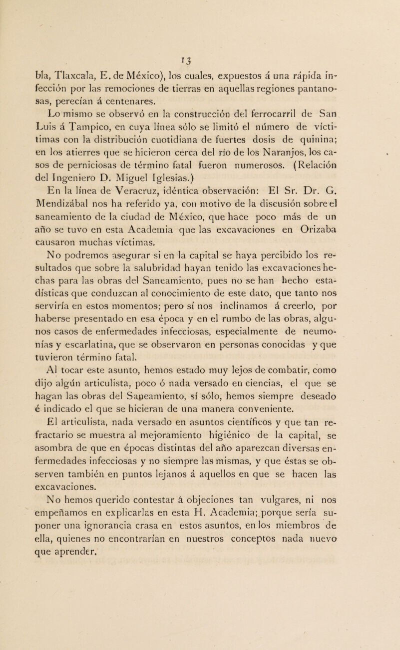 bla, Tlaxcala, E. de México), los cuales, expuestos á una rápida in¬ fección por las remociones de tierras en aquellas regiones pantano¬ sas, perecían á centenares. Lo mismo se observó en la construcción del ferrocarril de San Luis á Tampico, en cuya línea sólo se limitó el numero de vícti- timas con la distribución cuotidiana de fuertes dosis de quinina; en los atierres que se hicieron cerca del río de los Naranjos, los ca¬ sos de perniciosas de término fatal fueron numerosos. (Relación del Ingeniero D. Miguel Iglesias.) En la línea de Veracruz, idéntica observación: El Sr. Dr. G. Mendizábal nos ha referido ya, con motivo de la discusión sobre el saneamiento de la ciudad de México, que hace poco más de un año se tuvo en esta Academia que las excavaciones en Orizaba causaron muchas víctimas. No podremos asegurar si en la capital se haya percibido los re¬ sultados que sobre la salubridad hayan tenido las excavaciones he¬ chas para las obras del Saneamiento, pues no se han hecho esta¬ dísticas que conduzcan al conocimiento de este dato, que tanto nos serviría en estos momentos; pero sí nos inclinamos á creerlo, por haberse presentado en esa época y en el rumbo de las obras, algu¬ nos casos de enfermedades infecciosas, especialmente de neumo¬ nías y escarlatina, que se observaron en personas conocidas y que tuvieron término fatal. Al tocar este asunto, hemos estado muy lejos de combatir, como dijo algún articulista, poco ó nada versado en ciencias, el que se hagan las obras del Saneamiento, sí sólo, hemos siempre deseado é indicado el que se hicieran de una manera conveniente. El articulista, nada versado en asuntos científicos y que tan re¬ fractario se muestra al mejoramiento higiénico de la capital, se asombra de que en épocas distintas del año aparezcan diversas en¬ fermedades infecciosas y no siempre las mismas, y que éstas se ob¬ serven también en puntos lejanos á aquellos en que se hacen las excavaciones. No hemos querido contestar á objeciones tan vulgares, ni nos empeñamos en explicarlas en esta H. Academia;.porque sería su¬ poner una ignorancia crasa en estos asuntos, en los miembros de ella, quienes no encontrarían en nuestros conceptos nada nuevo que aprender.