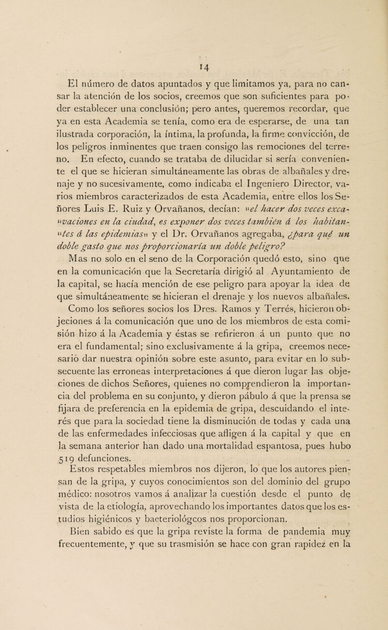 H El numero de datos apuntados y que limitamos ya, para no can¬ sar la atención de los socios, creemos que son suficientes para po¬ der establecer una conclusión; pero antes, queremos recordar, que ya en esta Academia se tenía, como era de esperarse, de una tan ilustrada corporación, la íntima, la profunda, la firme convicción, de los peligros inminentes que traen consigo las remociones del terre¬ no. En electo, cuando se trataba de dilucidar si sería convenien¬ te el que se hicieran simultáneamente las obras de albañales y dre¬ naje y no sucesivamente, como indicaba el Ingeniero Director, va¬ rios miembros caracterizados de esta Academia, entre ellos los Se¬ ñores Luis E. Ruiz y Orvañanos, decían: wel hacer dos veces exea-» ovaciones en la ciudad, es exponer dos veces también á los habitan- »»tes d las epidemiasw y el Dr. Orvañanos agregaba, ¿para qué un doble gasto que nos proporcionaría un doble peligro? Mas no solo en el seno de la Corporación quedó esto, sino que en la comunicación que la Secretaría dirigió al Ayuntamiento de la capital, se hacía mención de ese peligro para apoyar la idea de que simultáneamente se hicieran el drenaje y los nuevos albañales. Como los señores socios los Dres. Ramos y Terrés, hicieron ob¬ jeciones á la comunicación que uno de los miembros de esta comi¬ sión hizo á la Academia y éstas se refirieron á un punto que no era el fundamental; sino exclusivamente á la gripa, creemos nece¬ sario dar nuestra opinión sobre este asunto, para evitar en lo sub¬ secuente las erróneas interpretaciones á que dieron lugar las obje¬ ciones de dichos Señores, quienes no comprendieron la importan¬ cia del problema en su conjunto, y dieron pábulo á que la prensa se fijara de. preferencia en la epidemia de gripa, descuidando el inte¬ rés que para la sociedad tiene la disminución de todas y cada una de las enfermedades infecciosas que afligen á la capital y que en la semana anterior han dado una mortalidad espantosa, pues hubo .519 defunciones. Estos respetables miembros nos dijeron, lo que los autores pien¬ san de la gripa, y cuyos conocimientos son del dominio del grupo médico: nosotros vamos á analizar la cuestión desde el punto de vista de la etiología, aprovechando los importantes datos que los es¬ tudios higiénicos y bacteriológcos nos proporcionan. Bien sabido es que la gripa reviste la forma de pandemia muy frecuentemente, y que su trasmisión se hace con gran rapidez en la