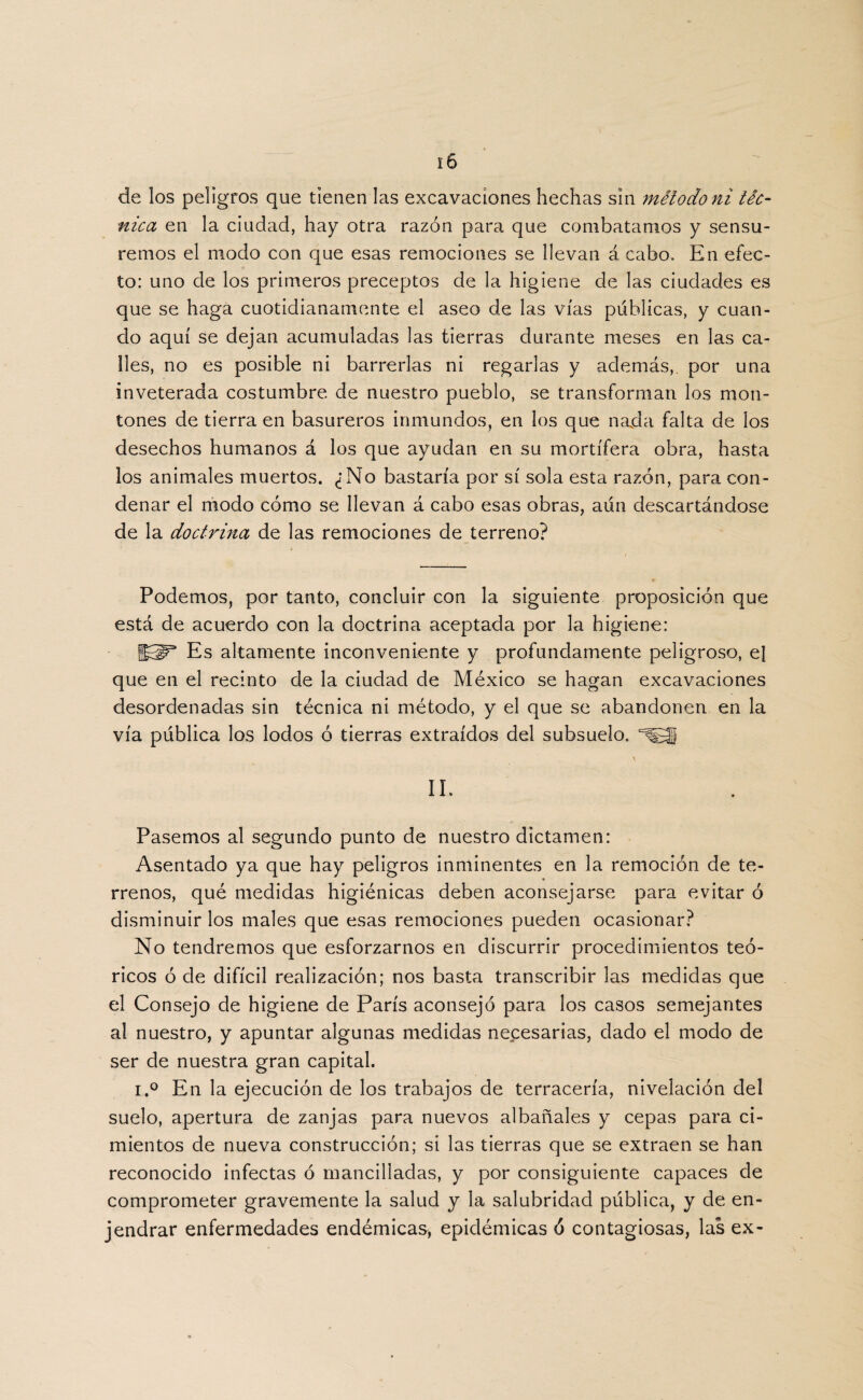 de los peligros que tienen las excavaciones hechas sin método ni téc¬ nica en la ciudad, hay otra razón para que combatamos y sensu- remos el modo con que esas remociones se llevan á cabo. En efec¬ to: uno de los primeros preceptos de la higiene de las ciudades es que se haga cuotidianamente el aseo de las vías públicas, y cuan¬ do aquí se dejan acumuladas las tierras durante meses en las ca¬ lles, no es posible ni barrerlas ni regarlas y además,, por una inveterada costumbre de nuestro pueblo, se transforman los mon¬ tones de tierra en basureros inmundos, en los que nada falta de los desechos humanos á los que ayudan en su mortífera obra, hasta los animales muertos. ¿No bastaría por sí sola esta razón, para con¬ denar el modo cómo se llevan á cabo esas obras, aún descartándose de la doctrina de las remociones de terreno? Podemos, por tanto, concluir con la siguiente proposición que está de acuerdo con la doctrina aceptada por la higiene: H5P* Es altamente inconveniente y profundamente peligroso, el que en el recinto de la ciudad de México se hagan excavaciones desordenadas sin técnica ni método, y el que se abandonen en la vía pública los lodos ó tierras extraídos del subsuelo. II. Pasemos al segundo punto de nuestro dictamen: Asentado ya que hay peligros inminentes en la remoción de te¬ rrenos, qué medidas higiénicas deben aconsejarse para evitar ó disminuir los males que esas remociones pueden ocasionar? No tendremos que esforzarnos en discurrir procedimientos teó¬ ricos ó de difícil realización; nos basta transcribir las medidas que el Consejo de higiene de París aconsejó para los casos semejantes al nuestro, y apuntar algunas medidas necesarias, dado el modo de ser de nuestra gran capital. i.° En la ejecución de los trabajos de terracería, nivelación del suelo, apertura de zanjas para nuevos albañales y cepas para ci¬ mientos de nueva construcción; si las tierras que se extraen se han reconocido infectas ó mancilladas, y por consiguiente capaces de comprometer gravemente la salud y la salubridad pública, y de en- jendrar enfermedades endémicas, epidémicas ó contagiosas, las ex-