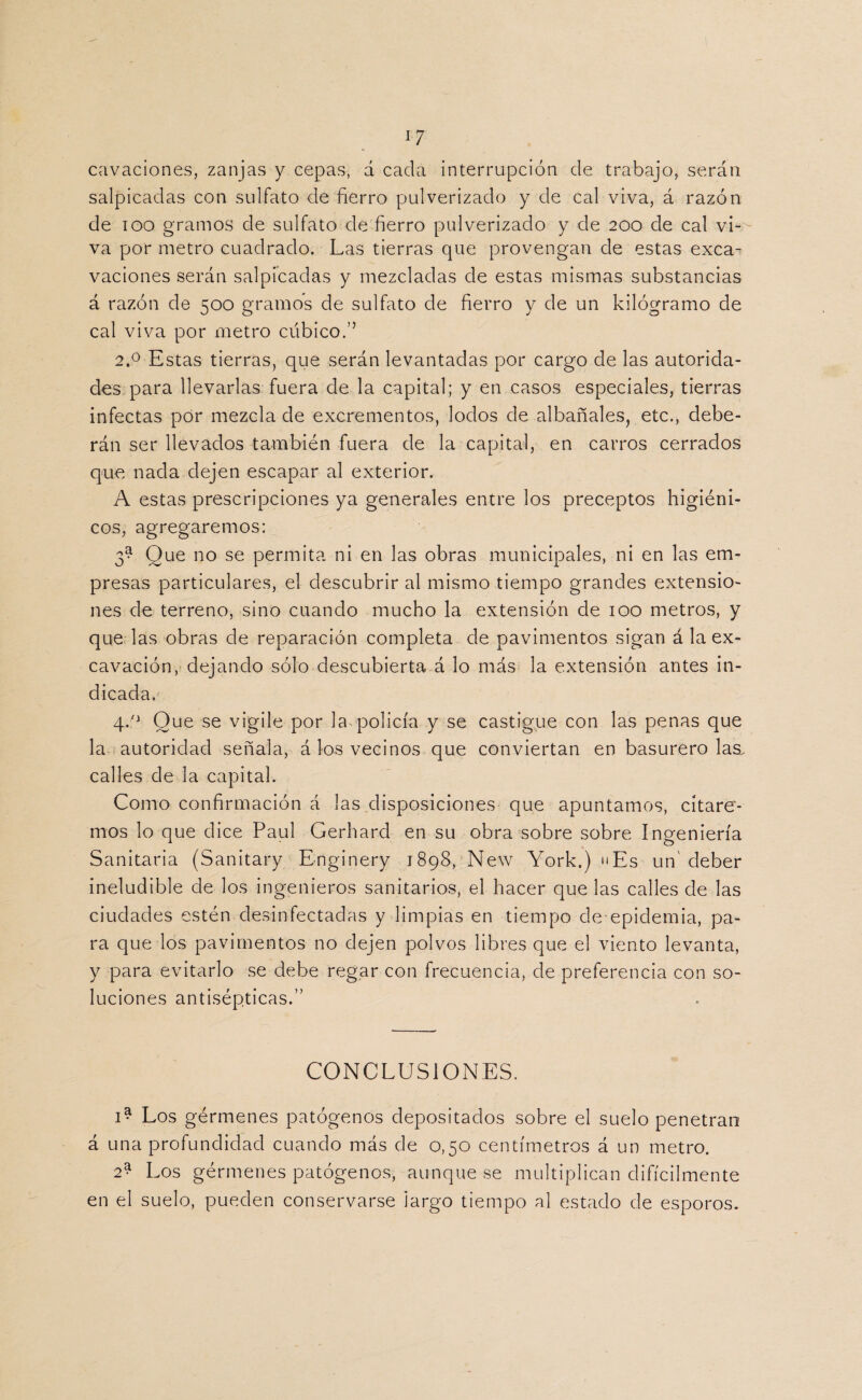 i-7 cavaciones, zanjas y cepas, d cada interrupción de trabajo, serán salpicadas con sulfato de fierro pulverizado y de cal viva, á razón de ioo gramos de sulfato de fierro pulverizado y de 200 de cal vi¬ va por metro cuadrado. Las tierras que provengan de estas exca¬ vaciones serán salpicadas y mezcladas de estas mismas substancias á razón de 500 gramos de sulfato de fierro y de un kilogramo de cal viva por metro cúbico.” 2.0 Estas tierras, que serán levantadas por cargo de las autorida¬ des para llevarlas fuera de la capital; y en casos especiales, tierras infectas por mezcla de excrementos, lodos de albañales, etc., debe¬ rán ser llevados también fuera de la capital, en carros cerrados que nada dejen escapar al exterior. A estas prescripciones ya generales entre los preceptos higiéni¬ cos, agregaremos: 3^ Que no se permita ni en las obras municipales, ni en las em¬ presas particulares, el descubrir al mismo tiempo grandes extensio¬ nes de terreno, sino cuando mucho la extensión de 100 metros, y que las obras de reparación completa de pavimentos sigan á la ex¬ cavación, dejando sólo descubierta á lo más la extensión antes in¬ dicada. 4.0 Que se vigile por la policía y se castigue con las penas que la autoridad señala, á los vecinos que conviertan en basurero las. calles de la capital. Como confirmación á las disposiciones que apuntamos, citare¬ mos lo que dice Paul Gerhard en su obra sobre sobre Ingeniería Sanitaria (Sanitary Enginery 1898, New York.) uEs un' deber ineludible de los ingenieros sanitarios, el hacer que las calles de las ciudades estén desinfectadas y limpias en tiempo de-epidemia, pa¬ ra que los pavimentos no dejen polvos libres que el viento levanta, y para evitarlo se debe regar con frecuencia, de preferencia con so¬ luciones antisépticas.” CONCLUSIONES. 1* Los gérmenes patógenos depositados sobre el suelo penetran á una profundidad cuando más de 0,50 centímetros á un metro. 2* Los gérmenes patógenos, aunque se multiplican difícilmente en el suelo, pueden conservarse largo tiempo al estado de esporos.