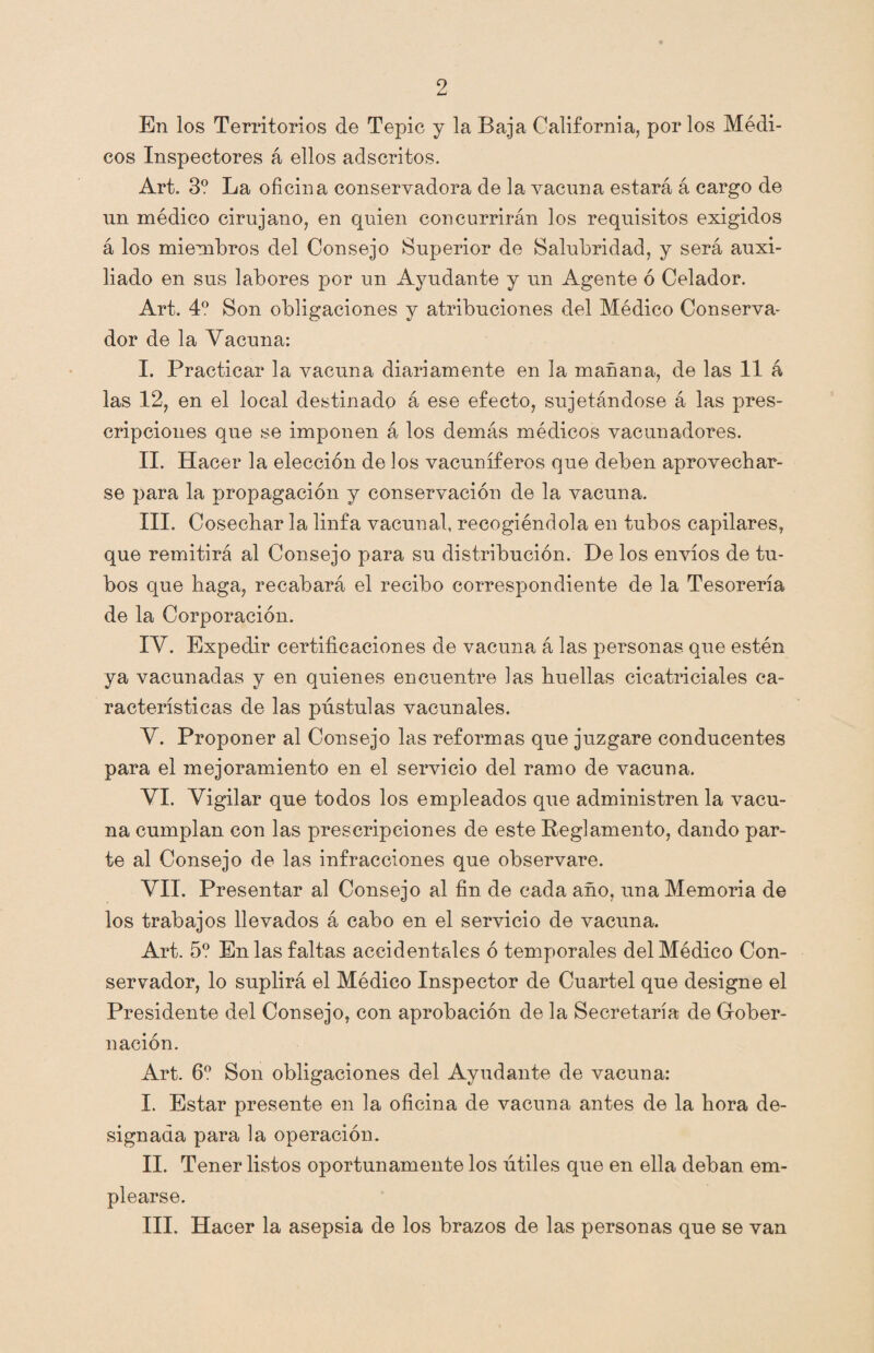 En los Territorios de Tepic y la Baja California, por los Médi¬ cos Inspectores á ellos adscritos. Art. 3? La oficina conservadora de la vacuna estará á cargo de un médico cirujano, en quien concurrirán los requisitos exigidos á los miembros del Consejo Superior de Salubridad, y será auxi¬ liado en sus labores por un Ayudante y un Agente ó Celador. Art. 4o Son obligaciones y atribuciones del Médico Conserva¬ dor de la Vacuna: I. Practicar la vacuna diariamente en la mañana, de las 11 á las 12, en el local destinado á ese efecto, sujetándose á las pres¬ cripciones que se imponen á los demás médicos vacunadores. II. Hacer la elección de los vacuníferos que deben aprovechar¬ se para la propagación y conservación de la vacuna. III. Cosechar la linfa vacunal, recogiéndola en tubos capilares, que remitirá al Consejo para su distribución. De los envíos de tu¬ bos que haga, recabará el recibo correspondiente de la Tesorería de la Corporación. IV. Expedir certificaciones de vacuna á las personas que estén ya vacunadas y en quienes encuentre las huellas cicatriciales ca¬ racterísticas de las pústulas vacunales. V. Proponer al Consejo las reformas que juzgare conducentes para el mejoramiento en el servicio del ramo de vacuna. VI. Vigilar que todos los empleados que administren la vacu¬ na cumplan con las prescripciones de este Reglamento, dando par¬ te al Consejo de las infracciones que observare. VII. Presentar al Consejo al fin de cada año, una Memoria de los trabajos llevados á cabo en el servicio de vacuna. Art. 5o En las faltas accidentales ó temporales del Médico Con¬ servador, lo suplirá el Médico Inspector de Cuartel que designe el Presidente del Consejo, con aprobación de la Secretaría de Gober¬ nación. Art. 6o Son obligaciones del Ayudante de vacuna: I. Estar presente en la oficina de vacuna antes de la hora de¬ signada para la operación. II. Tener listos oportunamente los útiles que en ella deban em¬ plearse. III. Hacer la asepsia de los brazos de las personas que se van