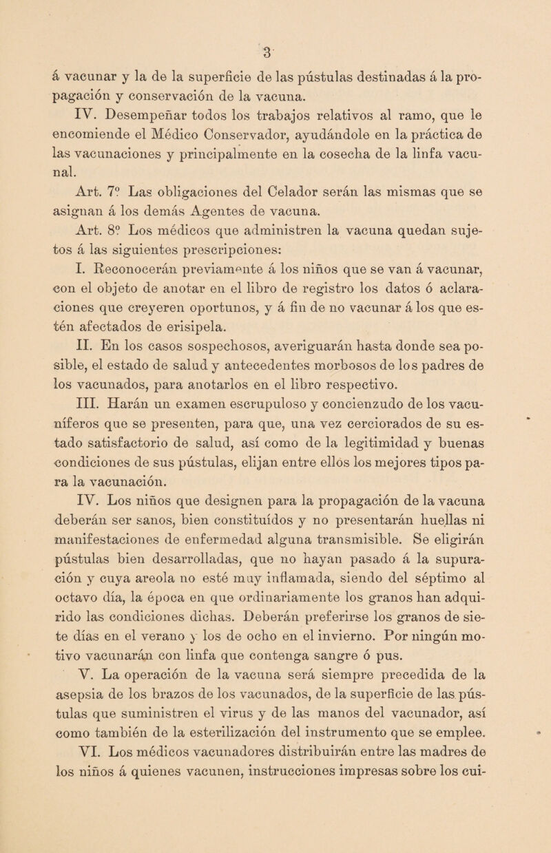 á vacunar y la de la superficie de las pústulas destinadas á la pro¬ pagación y conservación de la vacuna. IV. Desempeñar todos los trabajos relativos al ramo, que le encomiende el Médico Conservador, ayudándole en la práctica de las vacunaciones y principalmente en la cosecha de la linfa vacu¬ nal. Art. 7o Las obligaciones del Celador serán las mismas que se asignan á los demás Agentes de vacuna. Art. 8? Los médicos que administren la vacuna quedan suje¬ tos á las siguientes prescripciones: I. Reconocerán previamente á los niños que se van á vacunar, con el objeto de anotar en el libro de registro los datos ó aclara¬ ciones que creyeren oportunos, y á fin de no vacunar á los que es¬ tén afectados de erisipela. II. En los casos sospechosos, averiguarán hasta donde sea po¬ sible, el estado de salud y antecedentes morbosos de los padres de los vacunados, para anotarlos en el libro respectivo. III. Harán un examen escrupuloso y concienzudo de los vacu- níferos que se presenten, para que, una vez cerciorados de su es¬ tado satisfactorio de salud, así como de la legitimidad y buenas condiciones de sus pústulas, elijan entre ellos los mejores tipos pa¬ ra la vacunación. IV. Los niños que designen para la propagación de la vacuna deberán ser sanos, bien constituidos y no presentarán huellas ni manifestaciones de enfermedad alguna transmisible. Se eligirán pústulas bien desarrolladas, que no hayan pasado á la supura¬ ción y cuya areola no este muy inflamada, siendo del séptimo al octavo día, la época en que ordinariamente los granos han adqui¬ rido las condiciones dichas. Deberán preferirse los granos de sie¬ te días en el verano y los de ocho en el invierno. Por ningún mo¬ tivo vacunarán con linfa que contenga sangre ó pus. V. La operación de la vacuna será siempre precedida de la asepsia de los brazos de los vacunados, de la superficie de las pús¬ tulas que suministren el virus y de las manos del vacunador, así como también de la esterilización del instrumento que se emplee. VI. Los módicos vacunadores distribuirán entre las madres de los niños á quienes vacunen, instrucciones impresas sobre los cui-