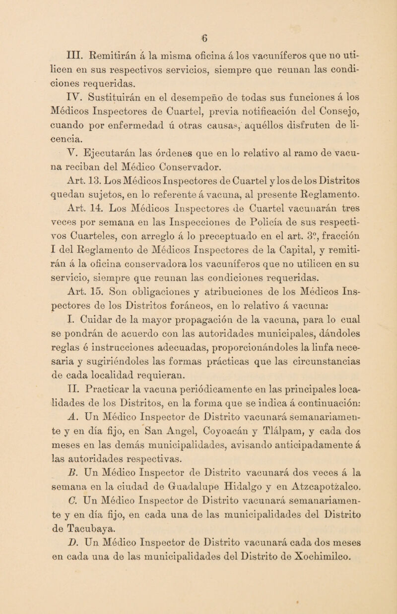 III. Remitirán á la misma oficina á los vacuníferos que no uti¬ licen en sus respectivos servicios, siempre que reúnan las condi¬ ciones requeridas. IY. Sustituirán en el desempeño de todas sus funciones á los Médicos Inspectores de Cuartel, previa notificación del Consejo, cuando por enfermedad ú otras causas, aquéllos disfruten de li¬ cencia. Y. Ejecutarán las órdenes que en lo relativo al ramo de vacu¬ na reciban del Módico Conservador. Art. 13. Los Módicos Inspectores de Cuartel y los de los Distritos quedan sujetos, en lo referente á vacuna, al presente Reglamento. Art. 14. Los Módicos Inspectores de Cuartel vacunarán tres veces por semana en las Inspecciones de Policía de sus respecti¬ vos Cuarteles, con arreglo á lo preceptuado en el art. 3?, fracción I del Reglamento de Médicos Inspectores de la Capital, y remiti¬ rán á la oficina conservadora los vacuníferos que no utilicen en su servicio, siempre que reúnan las condiciones requeridas. Art. 15. Son obligaciones y atribuciones de los Módicos Ins¬ pectores de los Distritos foráneos, en lo relativo á vacuna: I. Cuidar de la mayor propagación de la vacuna, para lo cual se pondrán de acuerdo con las autoridades municipales, dándoles reglas ó instrucciones adecuadas, proporcionándoles la linfa nece¬ saria y sugiriéndoles las formas prácticas que las circunstancias de cada localidad requieran. II. Practicar la vacuna periódicamente en las principales loca¬ lidades de los Distritos, en la forma que se indica á continuación: A. Un Médico Inspector de Distrito vacunará semanariamen¬ te y en día fijo, en San Angel, Coyoacán y Tlálpam, y cada dos meses en las demás municipalidades, avisando anticipadamente á las autoridades respectivas. B. Un Médico Inspector de Distrito vacunará dos veces á la semana en la ciudad de Guadalupe Hidalgo y en Atzcapotzalco. C. Un Módico Inspector de Distrito vacunará semanariamen¬ te y en día fijo, en cada una de las municipalidades del Distrito de Tacubaya. D. Un Médico Inspector de Distrito vacunará cada dos meses en cada una de las municipalidades del Distrito de Xochimilco.