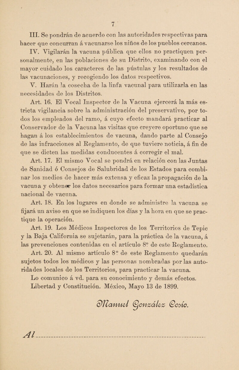 III. Se pondrán de acuerdo con las autoridades respectivas para hacer que concurran á vacunarse los niños de los pueblos cercanos. IV. Vigilarán la vacuna pública que ellos no practiquen per¬ sonalmente, en las poblaciones de su Distrito, examinando con el mayor cuidado los caracteres de las pústulas y los resultados de las vacunaciones, y recogiendo los datos respectivos. V. Harán la cosecha de la linfa vacunal para utilizarla en las necesidades de los Distritos. Art. 16. El Vocal Inspector de la Vacuna ejercerá la más es¬ tricta vigilancia sobre la administración del preservativo, por to¬ dos los empleados del ramo, á cuyo efecto mandará practicar al Conservador de la Vacuna las visitas que creyere oportuno que se hagan á los establecimientos de vacuna, dando parte al Consejo de las infracciones al Reglamento, de que tuviere noticia, á fin de que se dicten las medidas conducentes á corregir el mal. Art. 17. El mismo Vocal se pondrá en relación con las Juntas de Sanidad ó Consejos de Salubridad de los Estados para combi¬ nar los medios de hacer más extensa y eficaz la propagación de la vacuna y obtener los datos necesarios para formar una estadística nacional de vacuna. Art. 18. En los lugares en donde se administre la vacuna se fijará un aviso en que se indiquen los días y la hora en que se prac¬ tique la operación. Art. 19. Los Médicos Inspectores de los Territorios de Tepic y la Baja California se sujetarán,, para la práctica de la vacuna, á las prevenciones contenidas en el artículo 8? de este Reglamento. Art. 20. Al mismo artículo 8o de este Reglamento quedarán sujetos todos los médicos y las personas nombradas por las auto¬ ridades locales de los Territorios, para practicar la vacuna. Lo comunico á vd. para su conocimiento y demás efectos. Libertad y Constitución. México, Mayo 13 de 1899. dUaniid ©cnzáí&z ©ovio. Al
