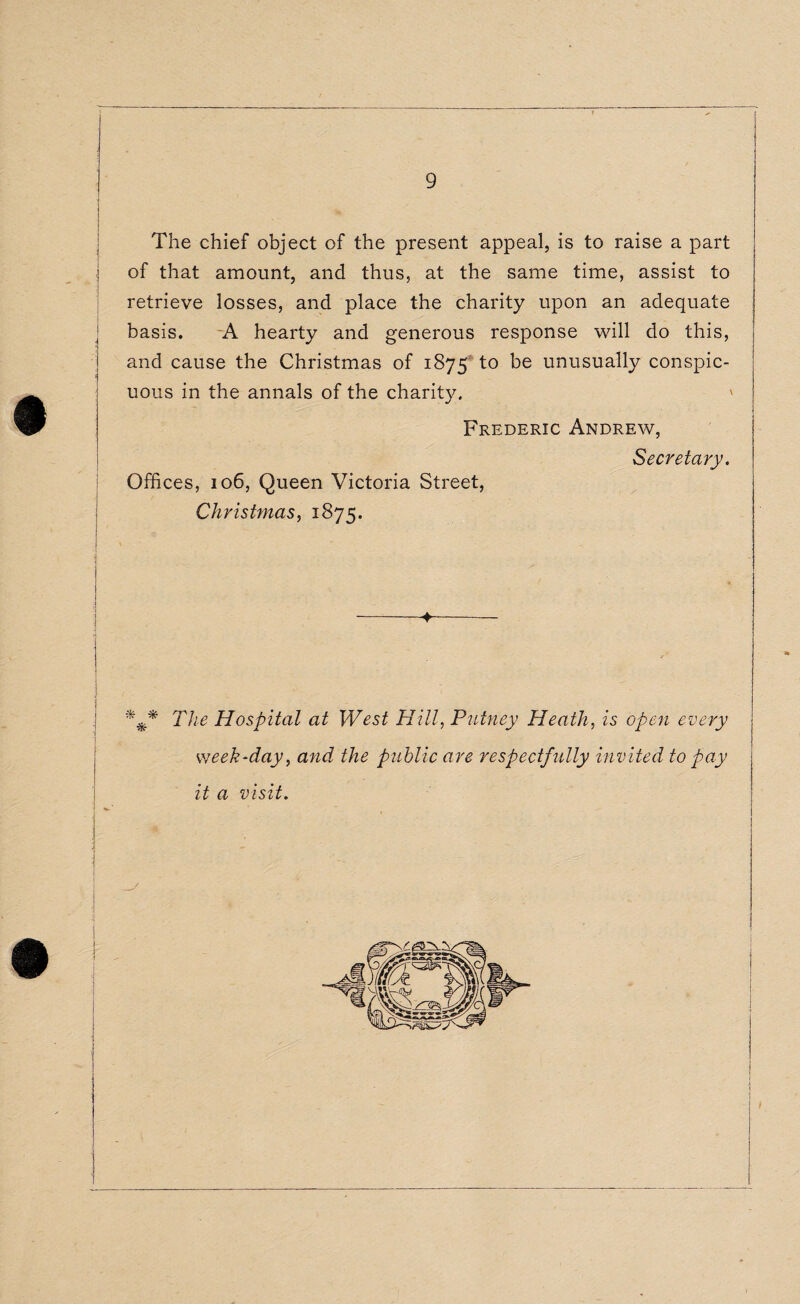 The chief object of the present appeal, is to raise a part of that amount, and thus, at the same time, assist to retrieve losses, and place the charity upon an adequate basis. A hearty and generous response will do this, and cause the Christmas of 1875 to be unusually conspic- 1 t uous m the annals of the charity. Frederic Andrew, Secretary. Offices, 106, Queen Victoria Street, Christmas, 1875. -+- | • ] / .f‘ ' . ' ‘ * *■. j The Hospital at West Hill, Putney Heath, is open every week-day, and the public are respectfully invited to pay it a visit.