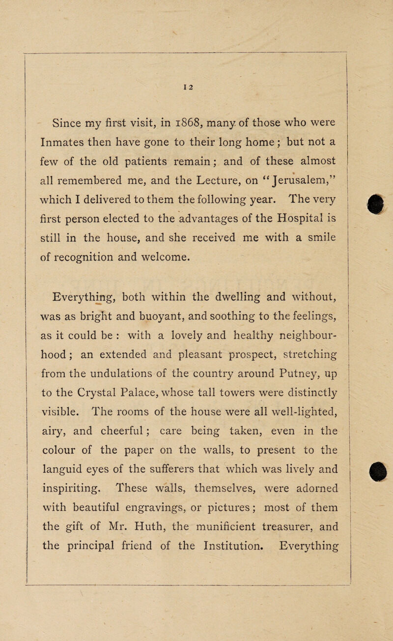 I 2 Since my first visit, in 1868, many of those who were Inmates then have gone to their long home; but not a few of the old patients remain; and of these almost all remembered me, and the Lecture, on “ Jerusalem,” j which I delivered to them the following year. The very %■ • first person elected to the advantages of the Hospital is still in the house, and she received me with a smile | ' of recognition and welcome. Everything, both within the dwelling and without, was as bright and buoyant, and soothing to the feelings, as it could be : with a lovely and healthy neighbour¬ hood ; an extended and pleasant prospect, stretching from the undulations of the country around Putney, up to the Crystal Palace, whose tall towers were distinctly visible. The rooms of the house were all well-lighted, airy, and cheerful; care being taken, even in the colour of the paper on the walls, to present to the languid eyes of the sufferers that which was lively and inspiriting. These walls, themselves, were adorned with beautiful engravings, or pictures; most of them the gift of Mr. Huth, the munificient treasurer, and the principal friend of the Institution. Everything i