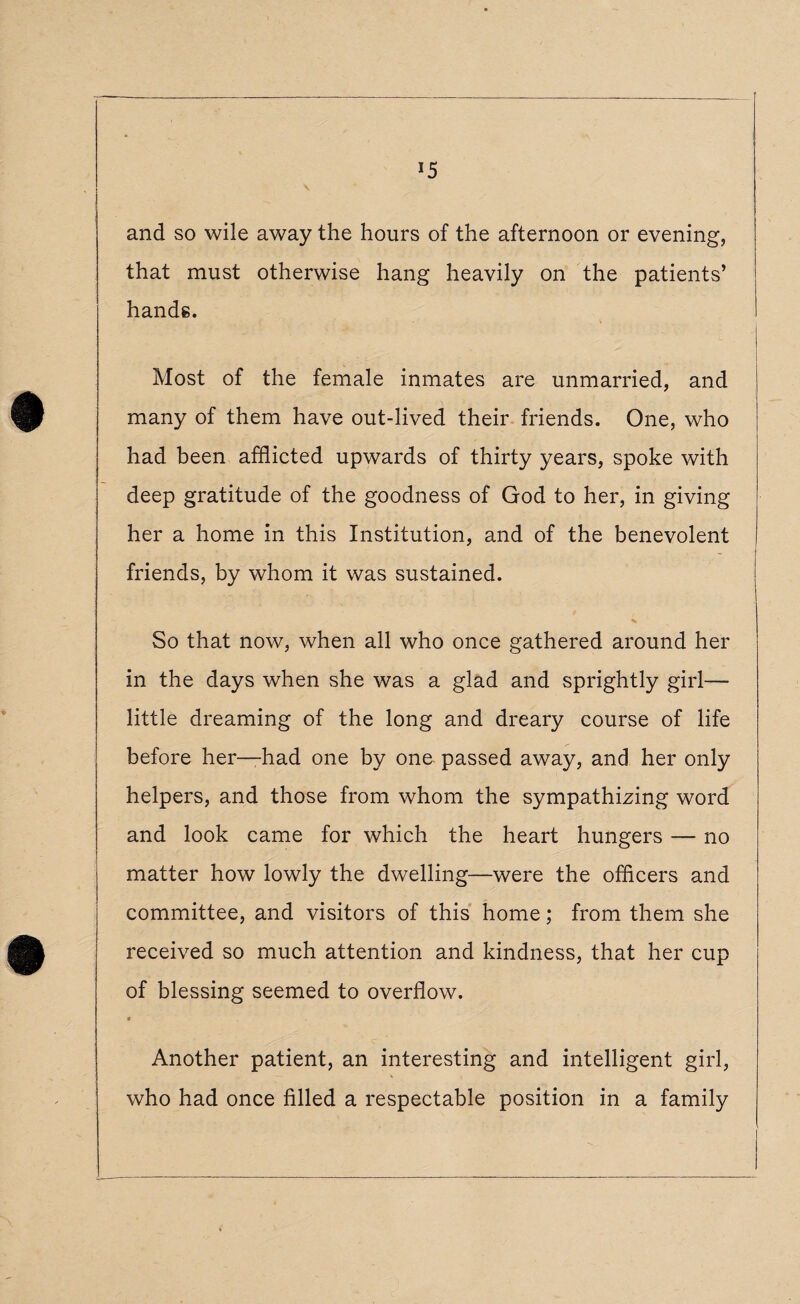 and so wile away the hours of the afternoon or evening, that must otherwise hang heavily on the patients’ hands. Most of the female inmates are unmarried, and many of them have out-lived their friends. One, who had been afflicted upwards of thirty years, spoke with deep gratitude of the goodness of God to her, in giving her a home in this Institution, and of the benevolent friends, by whom it was sustained. So that now, when all who once gathered around her in the days when she was a glad and sprightly girl— little dreaming of the long and dreary course of life before her—had one by one passed away, and her only helpers, and those from whom the sympathizing word and look came for which the heart hungers — no matter how lowly the dwelling—were the officers and committee, and visitors of this home; from them she received so much attention and kindness, that her cup of blessing seemed to overflow. Another patient, an interesting and intelligent girl, who had once filled a respectable position in a family