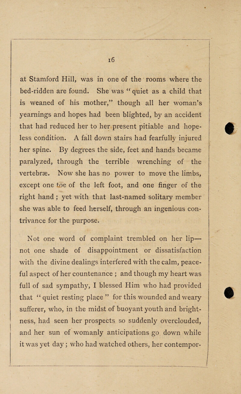 at Stamford Hill, was in one of the rooms where the bed-ridden are found. She was “ quiet as a child that is weaned of his mother,” though all her woman’s yearnings and hopes had been blighted, by an accident that had reduced her to her present pitiable and hope¬ less condition. A fall down stairs had fearfully injured her spine. By degrees the side, feet and hands became paralyzed, through the terrible wrenching of the vertebrae. Now she has no power to move the limbs, except one toe of the left foot, and one finger of the right hand ; yet with that last-named solitary member she was able to feed herself, through an ingenious con¬ trivance for the purpose. Not one word of complaint trembled on her lip—* not one shade of disappointment or dissatisfaction with the divine dealings interfered with the calm, peace¬ ful aspect of her countenance ; and though my heart was full of sad sympathy, I blessed Him who had provided that “ quiet resting place ” for this wounded and weary sufferer, who, in the midst of buoyant youth and bright¬ ness, had seen her prospects so suddenly overclouded, and her sun of womanly anticipations go down while it was yet day ; who had watched others, her contempor-