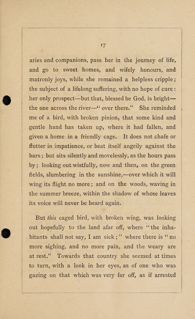 aries and companions, pass her in the journey of life, and go to sweet homes, and wifely honours, and matronly joys, while she remained a helpless cripple; the subject of a lifelong suffering, with no hope of cure : j her only prospect—but that, blessed be God, is bright— the one across the river—(e over there.” She reminded [ me of a bird, with broken pinion, that some kind and gentle hand has taken up, where it had fallen, and given a home in a friendly cage. It does not chafe or flutter in impatience, or beat itself angrily against the bars ; but sits silently and movelessly, as the hours pass by; looking out wistfully, now and then, on the green j fields, slumbering in the sunshine,—over which it will : wing its flight no more; and on the woods, waving in ' | the summer breeze, within the shadow of whose leaves its voice will never be heard again. I But this caged bird, with broken wing, was looking j / out hopefully to the land afar off, where “the inha- ! / : bitants shall not say, I am sick ; ” where there is “ no more sighing, and no more pain, and the weary are at rest.” Towards that country she seemed at times to turn, with a look in her eyes, as of one who was gazing on that which was very far off, as if arrested