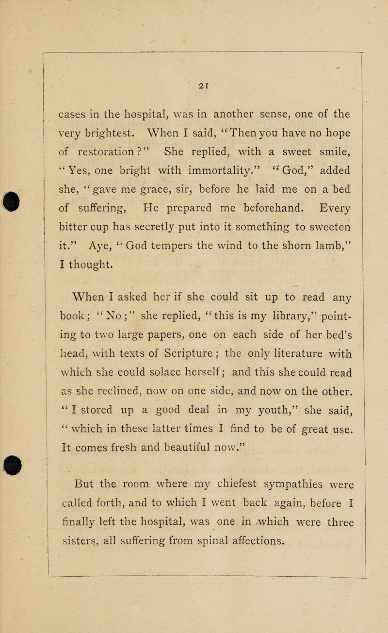 cases in the hospital, was in another sense, one of the very brightest. When I said, “Then you have no hope of restoration?” She replied, with a sweet smile, “Yes, one bright with immortality.” “God,” added she, “ gave me grace, sir, before he laid me on a bed of suffering, He prepared me beforehand. Every bitter cup has secretly put into it something to sweeten it.” Aye, “ God tempers the wind to the shorn lamb,” I thought. When I asked her if she could sit up to read any book; “No;” she replied, “this is my library,” point¬ ing to two large papers, one on each side of her bed’s head, with texts of Scripture ; the only literature with which she could solace herself; and this she could read as she reclined, now on one side, and now on the other. “ I stored up a good deal in my youth,” she said, I “ which in these latter times I find to be of great use. ; It comes fresh and beautiful now.” ■ I But the room where my chiefest sympathies were called forth, and to which I went back again, before I finally left the hospital, was one in which were three sisters, all suffering from spinal affections.