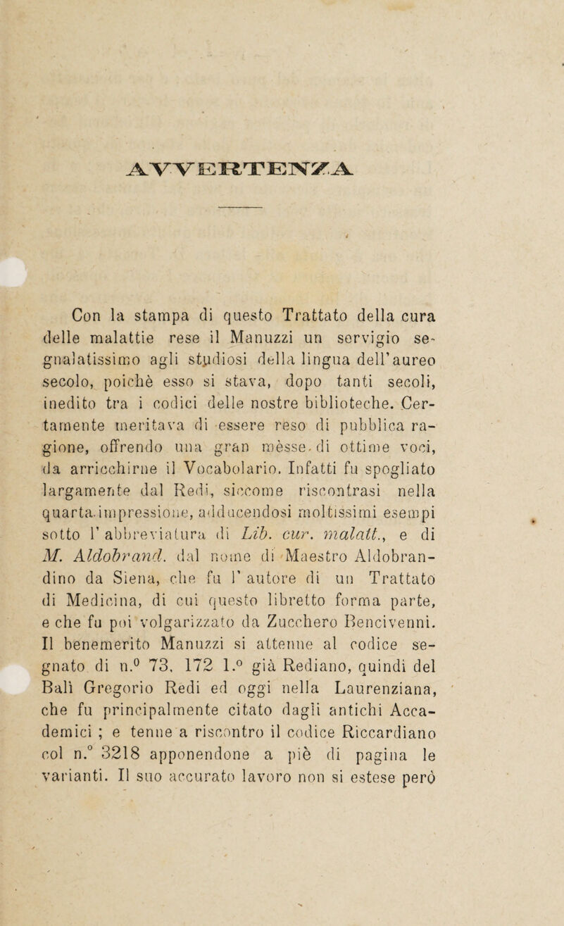 AVVERTENZA Con la stampa di questo Trattato della cura delle malattie rese il Manuzzi un servigio se¬ gnalatissimo agli studiosi della lingua dell’aureo secolo, poiché esso si stava, dopo tanti secoli, inedito tra i codici delle nostre biblioteche. Cer¬ tamente meritava di essere reso di pubblica ra¬ gione, offrendo una gran mèsse-di ottime voci, da arricchirne il Vocabolario. Infatti fu spogliato largamente dal Redi, siccome riscontrasi nella quarta.impressione, addicendosi moltissimi esempi sotto 1’ abbreviatura di Lib. cur. malatie di M. Alclobrand. dal nome di Maestro Aldobran¬ dino da Siena, che fu 1’ autore di un Trattato di Medicina, di cui questo libretto forma parte, e che fu poi volgarizzato da Zucchero Bencivenni. Il benemerito Manuzzi si attenne al codice se¬ gnato di n.° 73, 172 l.° già Rediano, quindi del Bali Gregorio Redi ed oggi nella Laurenziana, che fu principalmente citato dagli antichi Acca¬ demici ; e tenne a riscontro il codice Riccardiano col n.° 3218 apponendone a piè di pagina le varianti. Il suo accurato lavoro non si estese però