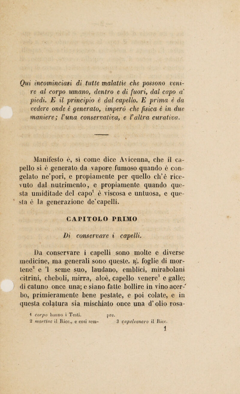 Qui incominciasi di tutte malattie che possono veni¬ re al corpo umano, dentro e di fuori, dal capo a’ piedi. E il principio è dal capello. E prima è da vedere onde è generato, imperò che fisica è in due maniere ; Vuna conservativa, e Valtra curativa. Manifesto è, sì come dice Avicenna, che il ca¬ pello si è generato da vapore fumoso quando è con¬ gelato ne’pori, e propiamente per quello eh’è rice¬ vuto dal nutrimento, e propiamente quando que¬ sta umiditade del capo1 è viscosa e untuosa, e que¬ sta è la generazione de’capelli. CAPITOLO PRIMO Di conservare i capelli. Da conservare i capelli sono molte e diverse medicine, ma generali sono queste, i\j. foglie di mor¬ tene2 e ’1 seme suo, laudano, emblici, mirabolani citrini, cheboli, mirra, aloè, capello venere3 e galle; di catuno once una; e siano fatte bollire in vino acer-' bo, primieramente bene pestate, e poi colate, e in questa colatura sia mischiato once una d’olio rOSa- pre. 1 corpo hanno i Testi. 2 moriine il Ricc., e cosi sem- 3 capeU’enero il Ricc.