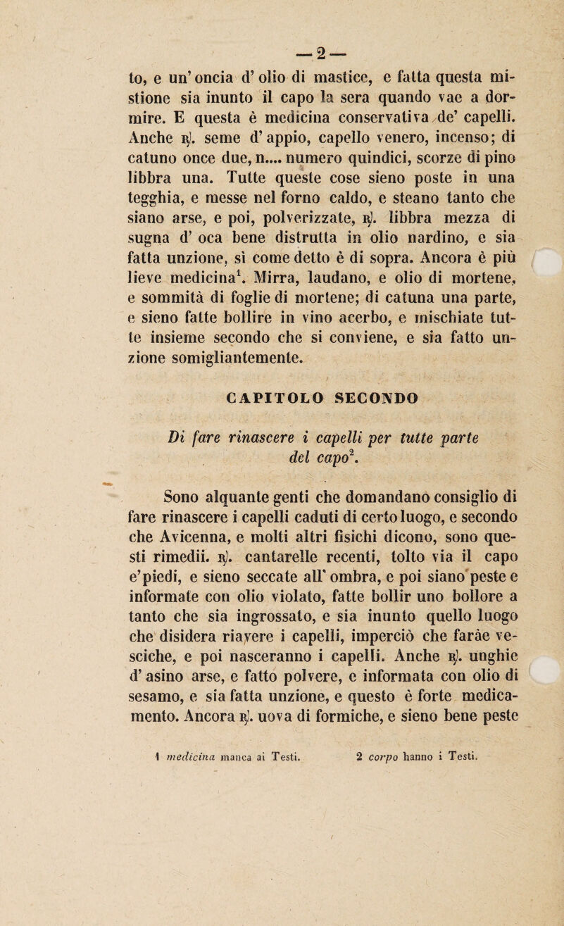 — 2 — to, e un’ oncia d’ olio di mastice, e fatta questa mi¬ stione sia inunto il capo la sera quando vae a dor¬ mire. E questa è medicina conservativa /de’ capelli. Anche nj. seme d’appio, capello venero, incenso; di catuno once due, n.... numero quindici, scorze di pino libbra una. Tutte queste cose sieno poste in una tegghia, e messe nel forno caldo, e steano tanto che siano arse, e poi, polverizzate, i$l. libbra mezza di sugna d’ oca bene distrutta in olio nardino, e sia fatta unzione, sì come detto è di sopra. Ancora è più lieve medicina1. Mirra, laudano, e olio di mortene, e sommità di foglie di mortene; di catuna una parte, e sieno fatte bollire in vino acerbo, e mischiate tut¬ te insieme secondo che si conviene, e sia fatto un¬ zione somigliantemente. CAPITOLO SECONDO Di fare rinascere i capelli per tutte parte del capo2. Sono alquante genti che domandano consiglio di fare rinascere i capelli caduti di certo luogo, e secondo che Avicenna, e molti altri fìsichi dicono, sono que¬ sti rimedii. 3]. cantarelle recenti, tolto via il capo e’piedi, e sieno seccate alF ombra, e poi siano peste e informate con olio violato, fatte bollir uno bollore a tanto che sia ingrossato, e sia inunto quello luogo che disidera riavere i capelli, imperciò che faràe ve¬ sciche, e poi nasceranno i capelli. Anche 3). unghie d’asino arse, e fatto polvere, e informata con olio di sesamo, e sia fatta unzione, e questo è forte medica¬ mento. Ancora 3). uova di formiche, e sieno bene peste