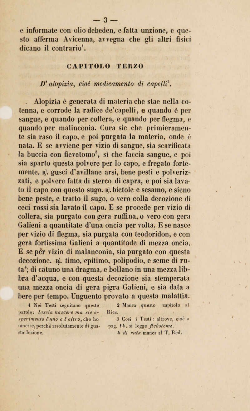 e informate con olio debeden, e fatta unzione, e que¬ sto afferma Avicenna, avvegna che gli altri fìsici dicano il contrario1. CAPITOLO TERZO Dy alopizia, cioè medicamento di capelli\ . Alopizia è generata di materia che stae nella co¬ tenna, c corrode la radice de’capelli, e quando è per sangue, e quando per collera, e quando per flegma, e quando per malinconia. Cura sie che primieramen¬ te sia raso il capo, e poi purgata la materia, onde è nata. E se avviene per vizio di sangue, sia scarificata la buccia con fìevetomo3, sì che faccia sangue, e poi sia sparto questa polvere per lo capo, e fregato forte¬ mente. 3). gusci d’avillane arsi, bene pesti e polveriz¬ zati, e polvere fatta di sterco di capra, e poi sia lava¬ to il capo con questo sugo. 3]. bietole e sesamo, e sieno bene peste, e tratto il sugo, 0 vero colla decozione di ceci rossi sia lavato il capo. E se procede per vizio di collera, sia purgato con gera ruffina, o vero con gera Galieni a quantitate d’una oncia per volta. E se nasce per vizio di flegma, sia purgata con teodoridon, e con gera fortissima Galieni a quantitade di mezza oncia, E se per vizio di malanconia, sia purgato con questa decozione. 3). timo, epitimo, polipodio, e seme di ru¬ ta4; di catuno una dragma, e bollano in una mezza lib¬ bra d’acqua, e con questa decozione sia stemperata una mezza oncia di gera pigra Galieni, e sia data a bere per tempo. Unguento provato a questa malattia. 1 Nei Testi seguitano queste 2 Manca questo capitolo al parole: lascia nascere ma sie e- Ricc. > sperimento l’uno e l’altro, che ho 3 Cosi i Testi: altrove, cioè a omesse, perchè assolutamente di gua- pag. 14. si legge Jlebotomo. sta lezione. 4 di rida manca al T, Red. \