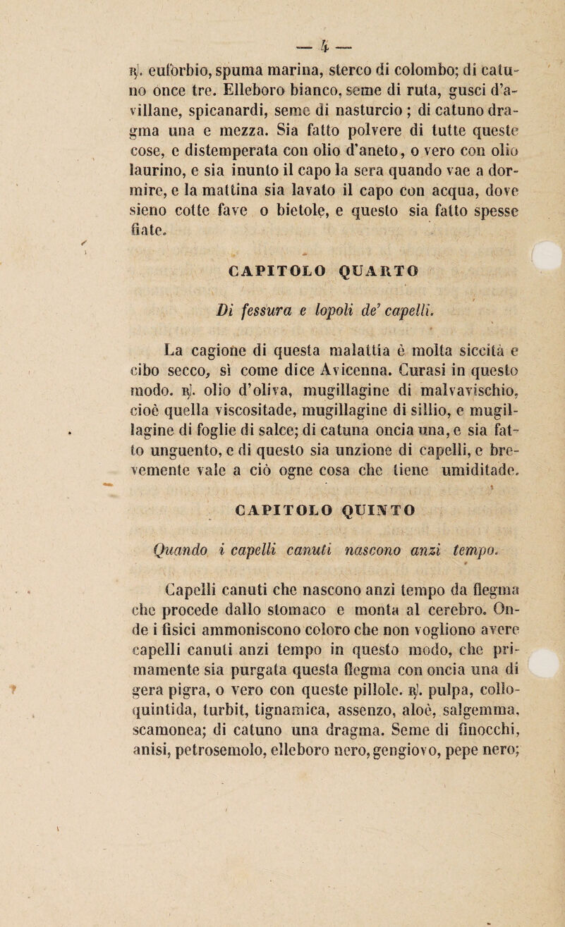 j$l, eufòrbie, spuma marina, sterco di colombo; di calu- no once tre. Elleboro bianco, seme di ruta, gusci d’a- villane, spicanardi, seme di nasturcio ; di catuno dra- gma una e mezza. Sia fatto polvere di tutte queste cose, e distemperata con olio d’aneto, o vero con olio laurino, e sia inunto il capo la sera quando vae a dor¬ mire, e la mattina sia lavato il capo con acqua, dove sieno cotte fave o bietole, e questo sia fatto spesse fiate. CAPITOLO QUARTO Dì fessura e lopoli de'capelli. La cagione di questa malattia è molta siccità e cibo secco, sì come dice Avicenna. Curasi in questo modo. r1. olio d’oliva, mugillagine di malvavischio, cioè quella viscositade, mugillagine di sillio, e mugil- ìagine di foglie di salce; di catuna oncia una, e sia fat¬ to unguento, e di questo sia unzione di capelli, e bre¬ vemente vale a ciò ogne cosa che tiene umiditade. ' CAPITOLO QUINTO Quando i capelli canuti nascono anzi tempo. * Capelli canuti che nascono anzi tempo da flegma che procede dallo stomaco e monta al cerebro. On¬ de i fìsici ammoniscono coloro che non vogliono avere capelli canuti anzi tempo in questo modo, che pri¬ mamente sia purgata questa flegma con oncia una di gera pigra, o vero con queste pillole. 3). pulpa, colìo- quintida, turbit, tignamica, assenzo, aloè, salgemma, scamonea; di catuno una dragma. Seme di (inocchi, anisi, petrosemolo, elleboro nero,gengiovo, pepe nero;