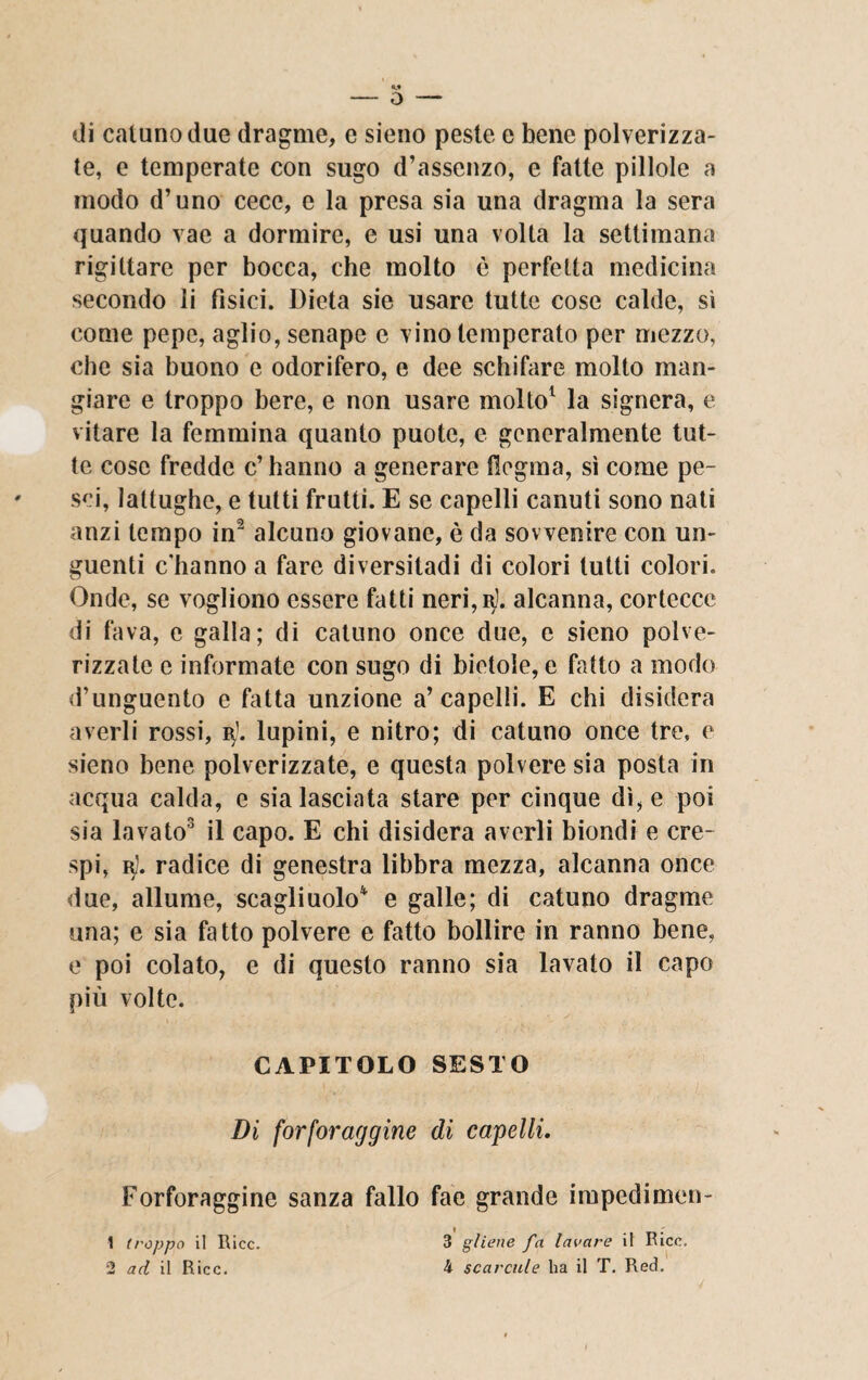 di cattino due dragme, e sieno peste e bene polverizza¬ te, e temperate con sugo d’assenzo, e fatte pillole a modo d’uno cece, e la presa sia una dragma la sera quando vae a dormire, e usi una volta la settimana rigiltare per bocca, che molto è perfetta medicina secondo li fisici. Dieta sie usare tutte cose calde, sì come pepe, aglio, senape e vino temperato per mezzo, che sia buono e odorifero, e dee schifare molto man¬ giare e troppo bere, e non usare molto1 la signera, e vitare la femmina quanto puotc, e generalmente tut¬ te cose fredde c’ hanno a generare flegma, sì come pe¬ sci, lattughe, e tutti frutti. E se capelli canuti sono nati anzi tempo in2 alcuno giovane, è da sov venire con un¬ guenti c'hanno a fare diversitadi di colori lutti colori. Onde, se vogliono essere fatti neri, 3]. alcanna, cortecce di fava, e galla; di catuno once due, e sieno polve- rizzate e informate con sugo di bietole, e fatto a modo d’unguento e fatta unzione a’capelli. E chi disidera averli rossi, ts}. lupini, e nitro; di catuno once tre, e sieno bene polverizzate, e questa polvere sia posta in acqua calda, e sia lasciata stare per cinque dì, e poi sia lavato3 il capo. E chi disidera averli biondi e cre¬ spi, r). radice di genestra libbra mezza, alcanna once due, allume, scagliuolo4 e galle; di catuno dragme una; e sia fatto polvere e fatto bollire in ranno bene, e poi colato, e di questo ranno sia lavato il capo più volte. CAPITOLO SESTO Di forforaggine di capelli. Forforaggine sanza fallo fae grande impedimen- 3 gliene fa lavare il Ricc. 4 scardile ha il T. Red. 1 troppo il Ricc. 2 ad il Ricc.