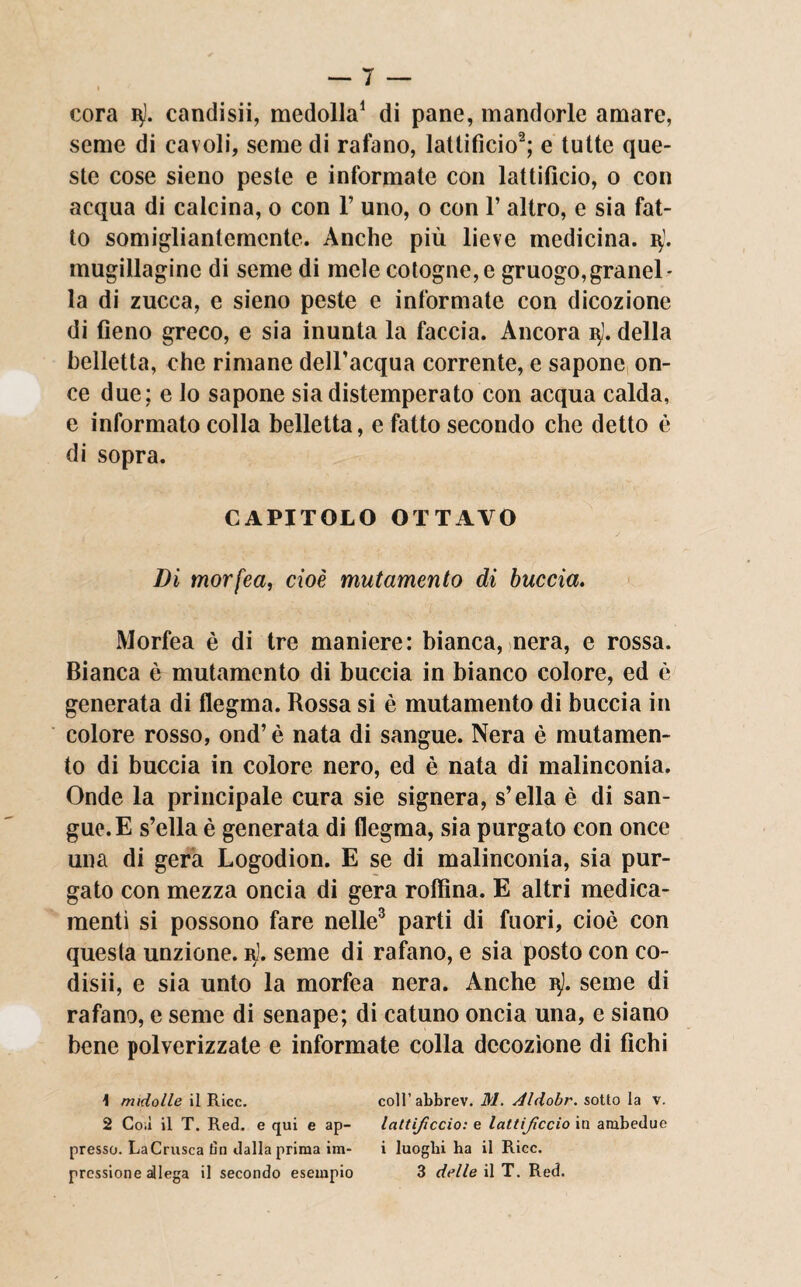 cora i$). candisii, medolla1 di pane, mandorle amare, seme di cavoli, seme di rafano, lanificio2; e tutte que¬ ste cose sieno peste e informate con lanificio, o con acqua di calcina, o con V uno, o con 1’ altro, e sia fat¬ to somigliantemente. Anche più lieve medicina, i\j. mugillaginc di seme di mele cotogne, e gruogo,granel¬ la di zucca, e sieno peste e informate con dicozione di fieno greco, e sia inunta la faccia. Ancora i$l. della belletta, che rimane dell’acqua corrente, e sapone on¬ ce due; e lo sapone sia distemperato con acqua calda, e informato colla belletta, e fatto secondo che detto è di sopra. CAPITOLO OTTAVO Di morfea, cioè mutamento di buccia. Morfea è di tre maniere: bianca, nera, e rossa. Bianca è mutamento di buccia in bianco colore, ed è generata di flegma. Rossa si è mutamento di buccia in colore rosso, ond’ è nata di sangue. Nera è mutamen¬ to di buccia in colore nero, ed è nata di malinconia. Onde la principale cura sie signera, s’ella è di san¬ gue. E s’ella è generata di flegma, sia purgato con once una di gera Logodion. E se di malinconia, sia pur¬ gato con mezza oncia di gera roffina. E altri medica¬ menti si possono fare nelle3 parti di fuori, cioè con questa unzione, r). seme di rafano, e sia posto con co- disii, e sia unto la morfea nera. Anche n). seme di rafano, e seme di senape; di catuno oncia una, e siano bene polverizzate e informate colla decozione di fichi 1 midolle il Ricc. coll’abbrev. M. Aldobr. sotto la v. 2 Coli il T. Red. e qui e ap- lattijìccio: e lattijìccio in ambedue presso. LaCrusca tìn dalla prima im- i luoghi ha il Ricc.