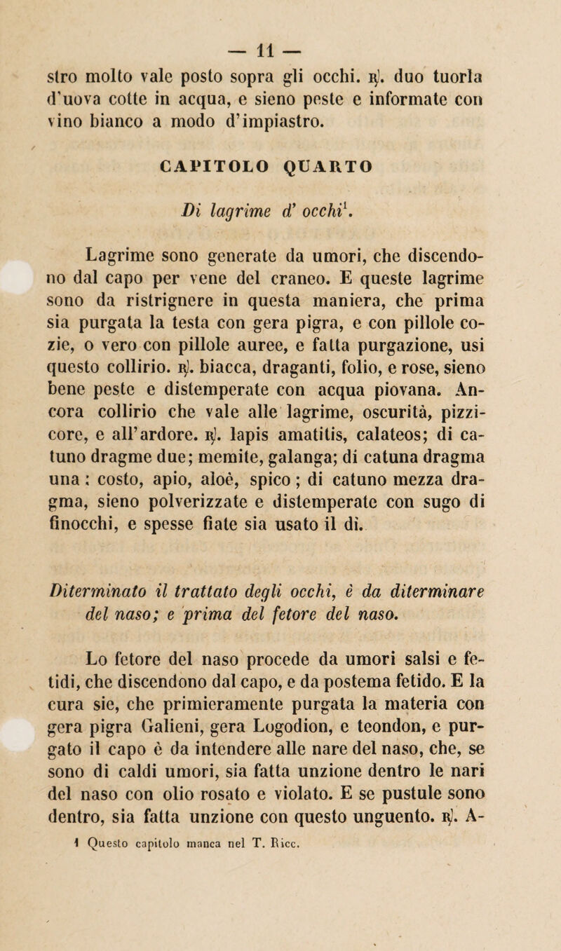 stro molto vale posto sopra gli occhi, u). duo tuorla d’uova cotte in acqua, e sieno peste e informate con vino bianco a modo d’impiastro. CAPITOLO QUARTO Di lagrime d’ occhiò Lagrime sono generate da umori, che discendo¬ no dal capo per vene del craneo. E queste lagrime sono da ristrignere in questa maniera, che prima sia purgata la testa con gera pigra, e con pillole co- zie, o vero con pillole auree, e fatta purgazione, usi questo collirio. 3). biacca, draganti, folio, e rose, sieno bene peste e distemperate con acqua piovana. An¬ cora collirio che vale alle lagrime, oscurità, pizzi¬ core, e all’ardore. 1$!. lapis amatitis, calateos; di ca- tuno dragme due; memite, galanga; di catuna dragma una : costo, apio, aloè, spico ; di catuno mezza dra¬ gma, sieno polverizzate e distemperate con sugo di finocchi, e spesse fiate sia usato il dì. Diterminato il trattato degli occhi, è da diterminare del naso; e prima del fetore del naso. Lo fetore del naso procede da umori salsi e fe¬ tidi, che discendono dal capo, e da postema fetido. E la cura sie, che primieramente purgata la materia con gera pigra Galieni, gera Logodion, e teondon, e pur¬ gato il capo è da intendere alle nare del naso, che, se sono di caldi umori, sia fatta unzione dentro le nari del naso con olio rosato e violato. E se pustule sono dentro, sia fatta unzione con questo unguento, b). A- \ Questo capitolo manca nel T. Ricc.