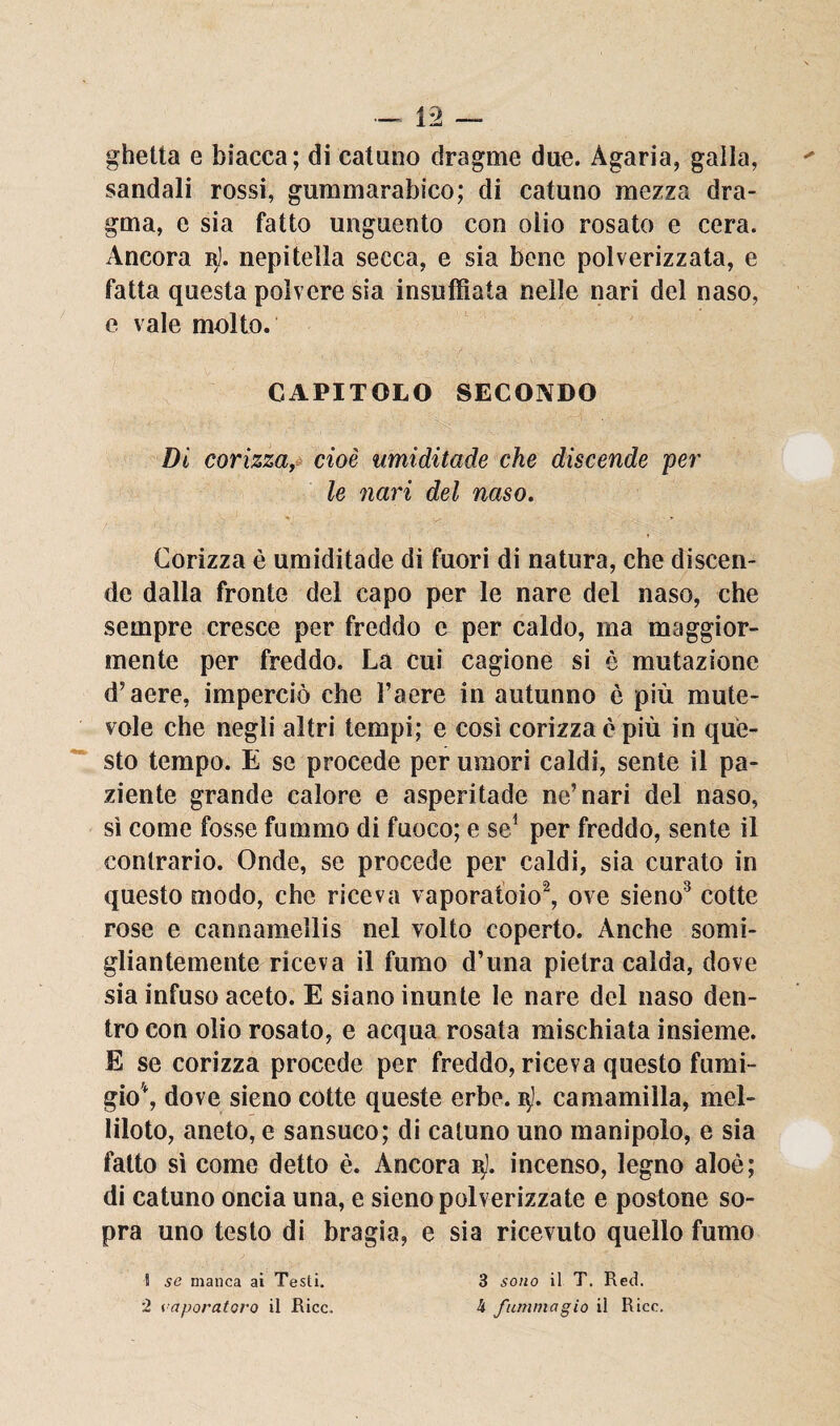 ghetta e biacca; di catuno dragme due. Àgaria, galla, sandali rossi, guramarabico; di catuno mezza dra¬ gala, e sia fatto unguento con olio rosato e cera. Ancora ql. nepitella secca, e sia bene polverizzata, e fatta questa polvere sia insufflata nelle nari del naso, e vale molto. CAPITOLO SECONDO Di corizza, cioè umiditade che discende per le nari del naso. Corizza è umiditade di fuori di natura, che discen¬ de dalla fronte del capo per le nare del naso, che sempre cresce per freddo c per caldo, ma maggior¬ mente per freddo. La cui cagione si è mutazione d’aere, imperciò che l’aere in autunno è più mute¬ vole che negli altri tempi; e così corizza è più in que¬ sto tempo. E se procede per umori caldi, sente il pa¬ ziente grande calore e asperitade ne’nari del naso, sì come fosse fummo di fuoco; e se1 per freddo, sente il contrario. Onde, se procede per caldi, sia curato in questo modo, che riceva vaporatolo2, ove sieno3 cotte rose e cannamellis nel volto coperto. Anche somi¬ gliantemente riceva il fumo d’una pietra calda, dove sia infuso aceto. E siano inunte le nare del naso den¬ tro con olio rosato, e acqua rosata mischiata insieme. E se corizza procede per freddo, riceva questo fumi- gio\ dove sieno cotte queste erbe. 1$]. camamilla, mel- liloto, aneto, e sansuco; di catuno uno manipolo, e sia fatto sì come detto è. Ancora i$). incenso, legno aloè; di catuno oncia una, e sieno polverizzate e postone so¬ pra uno testo di bragia, e sia ricevuto quello fumo J se manca ai Testi. 2 vaporatoro il Ricc. 3 sono il T. Red. 4 ftuìimagio il Ricc.