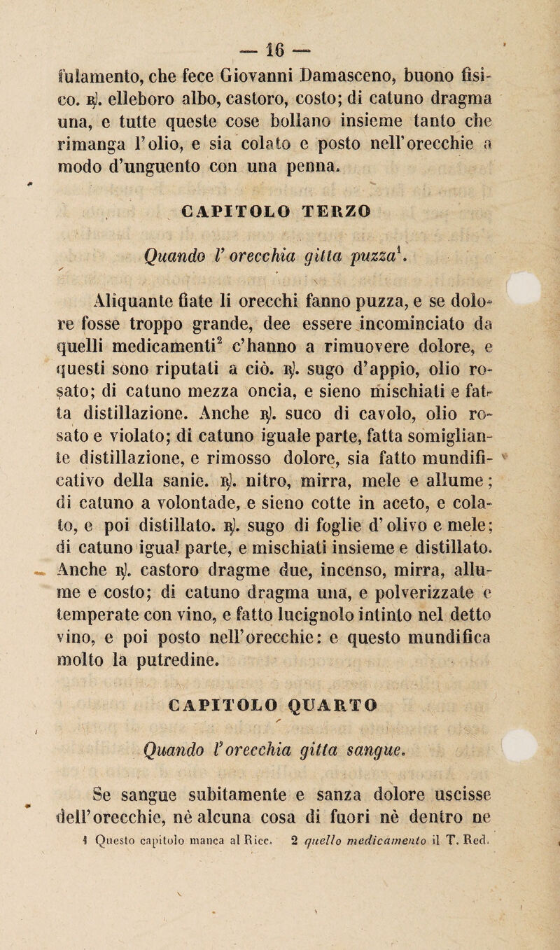 fulamento, che fece Giovanni Damasceno, buono fìsi¬ co. elleboro albo, castoro, costo; di catuno dragma una, e tutte queste cose bollano insieme tanto che rimanga Folio, e sia colato e posto nell’orecchie a modo d’unguento con una penna. CAPITOLO TERZO Quando V orecchia gìtla puzza\ ✓ t Aliquante fiate li orecchi fanno puzza, e se dolo¬ re fosse troppo grande, dee essere incominciato da quelli medicamenti2 c’hanno a rimuovere dolore, e questi sono riputati a ciò. i$J. sugo d’appio, olio ro¬ dato; di catuno mezza oncia, e sieno mischiati e fah ta distillazione. Anche 3). suco di cavolo, olio ro¬ sato e violato; di catuno iguale parte, fatta somiglian¬ te distillazione, e rimosso dolore, sia fatto mundifi- cativo della sanie, rt). nitro, mirra, mele e allume ; di catuno a volontade, e sieno cotte in aceto, e cola¬ to, e poi distillato. 3). sugo di foglie d’olivo e mele; di catuno igual parte, e mischiati insieme e distillato. Anche 3!. castoro dragme due, incenso, mirra, allu¬ me e costo; di catuno dragma una, e polverizzate e temperate con vino, e fatto lucignolo intinto nel detto vino, e poi posto nell’orecchie: e questo mundifica molto la putredine. CAPITOLO QUARTO Quando f orecchia gìtta sangue. Se sangue subitamente e sanza dolore uscisse dell’orecchie, nè alcuna cosa di fuori nè dentro ne ■5 Questo capitolo manca al Rice. 2 quello medicamento il T. Red,